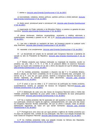 I - relativa a: (Incluído pela Emenda Constitucional nº 32, de 2001)
a) nacionalidade, cidadania, direitos políticos, partidos políticos e direito eleitoral; (Incluído
pela Emenda Constitucional nº 32, de 2001)
b) direito penal, processual penal e processual civil; (Incluído pela Emenda Constitucional
nº 32, de 2001)
c) organização do Poder Judiciário e do Ministério Público, a carreira e a garantia de seus
membros; (Incluído pela Emenda Constitucional nº 32, de 2001)
d) planos plurianuais, diretrizes orçamentárias, orçamento e créditos adicionais e
suplementares, ressalvado o previsto no art. 167, § 3º; (Incluído pela Emenda Constitucional nº
32, de 2001)
II - que vise a detenção ou seqüestro de bens, de poupança popular ou qualquer outro
ativo financeiro; (Incluído pela Emenda Constitucional nº 32, de 2001)
III - reservada a lei complementar; (Incluído pela Emenda Constitucional nº 32, de 2001)
IV - já disciplinada em projeto de lei aprovado pelo Congresso Nacional e pendente de
sanção ou veto do Presidente da República. (Incluído pela Emenda Constitucional nº 32, de
2001)
§ 2º Medida provisória que implique instituição ou majoração de impostos, exceto os
previstos nos arts. 153, I, II, IV, V, e 154, II, só produzirá efeitos no exercício financeiro
seguinte se houver sido convertida em lei até o último dia daquele em que foi editada.(Incluído
pela Emenda Constitucional nº 32, de 2001)
§ 3º As medidas provisórias, ressalvado o disposto nos §§ 11 e 12 perderão eficácia,
desde a edição, se não forem convertidas em lei no prazo de sessenta dias, prorrogável, nos
termos do § 7º, uma vez por igual período, devendo o Congresso Nacional disciplinar, por
decreto legislativo, as relações jurídicas delas decorrentes. (Incluído pela Emenda
Constitucional nº 32, de 2001)
§ 4º O prazo a que se refere o § 3º contar-se-á da publicação da medida provisória,
suspendendo-se durante os períodos de recesso do Congresso Nacional.(Incluído pela
Emenda Constitucional nº 32, de 2001)
§ 5º A deliberação de cada uma das Casas do Congresso Nacional sobre o mérito das
medidas provisórias dependerá de juízo prévio sobre o atendimento de seus pressupostos
constitucionais. (Incluído pela Emenda Constitucional nº 32, de 2001)
§ 6º Se a medida provisória não for apreciada em até quarenta e cinco dias contados de
sua publicação, entrará em regime de urgência, subseqüentemente, em cada uma das Casas
do Congresso Nacional, ficando sobrestadas, até que se ultime a votação, todas as demais
deliberações legislativas da Casa em que estiver tramitando. (Incluído pela Emenda
Constitucional nº 32, de 2001)
§ 7º Prorrogar-se-á uma única vez por igual período a vigência de medida provisória que,
no prazo de sessenta dias, contado de sua publicação, não tiver a sua votação encerrada nas
duas Casas do Congresso Nacional. (Incluído pela Emenda Constitucional nº 32, de 2001)
§ 8º As medidas provisórias terão sua votação iniciada na Câmara dos Deputados.
(Incluído pela Emenda Constitucional nº 32, de 2001)
 