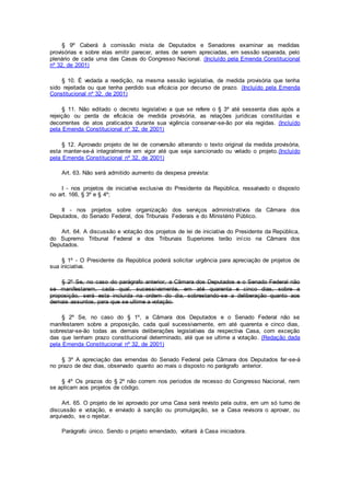 § 9º Caberá à comissão mista de Deputados e Senadores examinar as medidas
provisórias e sobre elas emitir parecer, antes de serem apreciadas, em sessão separada, pelo
plenário de cada uma das Casas do Congresso Nacional. (Incluído pela Emenda Constitucional
nº 32, de 2001)
§ 10. É vedada a reedição, na mesma sessão legislativa, de medida provisória que tenha
sido rejeitada ou que tenha perdido sua eficácia por decurso de prazo. (Incluído pela Emenda
Constitucional nº 32, de 2001)
§ 11. Não editado o decreto legislativo a que se refere o § 3º até sessenta dias após a
rejeição ou perda de eficácia de medida provisória, as relações jurídicas constituídas e
decorrentes de atos praticados durante sua vigência conservar-se-ão por ela regidas. (Incluído
pela Emenda Constitucional nº 32, de 2001)
§ 12. Aprovado projeto de lei de conversão alterando o texto original da medida provisória,
esta manter-se-á integralmente em vigor até que seja sancionado ou vetado o projeto.(Incluído
pela Emenda Constitucional nº 32, de 2001)
Art. 63. Não será admitido aumento da despesa prevista:
I - nos projetos de iniciativa exclusiva do Presidente da República, ressalvado o disposto
no art. 166, § 3º e § 4º;
II - nos projetos sobre organização dos serviços administrativos da Câmara dos
Deputados, do Senado Federal, dos Tribunais Federais e do Ministério Público.
Art. 64. A discussão e votação dos projetos de lei de iniciativa do Presidente da República,
do Supremo Tribunal Federal e dos Tribunais Superiores terão início na Câmara dos
Deputados.
§ 1º - O Presidente da República poderá solicitar urgência para apreciação de projetos de
sua iniciativa.
§ 2º Se, no caso do parágrafo anterior, a Câmara dos Deputados e o Senado Federal não
se manifestarem, cada qual, sucessivamente, em até quarenta e cinco dias, sobre a
proposição, será esta incluída na ordem do dia, sobrestando-se a deliberação quanto aos
demais assuntos, para que se ultime a votação.
§ 2º Se, no caso do § 1º, a Câmara dos Deputados e o Senado Federal não se
manifestarem sobre a proposição, cada qual sucessivamente, em até quarenta e cinco dias,
sobrestar-se-ão todas as demais deliberações legislativas da respectiva Casa, com exceção
das que tenham prazo constitucional determinado, até que se ultime a votação. (Redação dada
pela Emenda Constitucional nº 32, de 2001)
§ 3º A apreciação das emendas do Senado Federal pela Câmara dos Deputados far-se-á
no prazo de dez dias, observado quanto ao mais o disposto no parágrafo anterior.
§ 4º Os prazos do § 2º não correm nos períodos de recesso do Congresso Nacional, nem
se aplicam aos projetos de código.
Art. 65. O projeto de lei aprovado por uma Casa será revisto pela outra, em um só turno de
discussão e votação, e enviado à sanção ou promulgação, se a Casa revisora o aprovar, ou
arquivado, se o rejeitar.
Parágrafo único. Sendo o projeto emendado, voltará à Casa iniciadora.
 