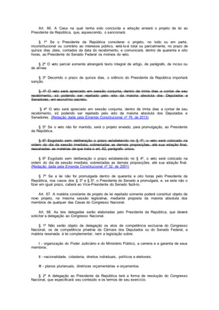 Art. 66. A Casa na qual tenha sido concluída a votação enviará o projeto de lei ao
Presidente da República, que, aquiescendo, o sancionará.
§ 1º Se o Presidente da República considerar o projeto, no todo ou em parte,
inconstitucional ou contrário ao interesse público, vetá-lo-á total ou parcialmente, no prazo de
quinze dias úteis, contados da data do recebimento, e comunicará, dentro de quarenta e oito
horas, ao Presidente do Senado Federal os motivos do veto.
§ 2º O veto parcial somente abrangerá texto integral de artigo, de parágrafo, de inciso ou
de alínea.
§ 3º Decorrido o prazo de quinze dias, o silêncio do Presidente da República importará
sanção.
§ 4º O veto será apreciado em sessão conjunta, dentro de trinta dias a contar de seu
recebimento, só podendo ser rejeitado pelo voto da maioria absoluta dos Deputados e
Senadores, em escrutínio secreto.
§ 4º O veto será apreciado em sessão conjunta, dentro de trinta dias a contar de seu
recebimento, só podendo ser rejeitado pelo voto da maioria absoluta dos Deputados e
Senadores. (Redação dada pela Emenda Constitucional nº 76, de 2013)
§ 5º Se o veto não for mantido, será o projeto enviado, para promulgação, ao Presidente
da República.
§ 6º Esgotado sem deliberação o prazo estabelecido no § 4º, o veto será colocado na
ordem do dia da sessão imediata, sobrestadas as demais proposições, até sua votação final,
ressalvadas as matérias de que trata o art. 62, parágrafo único.
§ 6º Esgotado sem deliberação o prazo estabelecido no § 4º, o veto será colocado na
ordem do dia da sessão imediata, sobrestadas as demais proposições, até sua votação final.
(Redação dada pela Emenda Constitucional nº 32, de 2001)
§ 7º Se a lei não for promulgada dentro de quarenta e oito horas pelo Presidente da
República, nos casos dos § 3º e § 5º, o Presidente do Senado a promulgará, e, se este não o
fizer em igual prazo, caberá ao Vice-Presidente do Senado fazê-lo.
Art. 67. A matéria constante de projeto de lei rejeitado somente poderá constituir objeto de
novo projeto, na mesma sessão legislativa, mediante proposta da maioria absoluta dos
membros de qualquer das Casas do Congresso Nacional.
Art. 68. As leis delegadas serão elaboradas pelo Presidente da República, que deverá
solicitar a delegação ao Congresso Nacional.
§ 1º Não serão objeto de delegação os atos de competência exclusiva do Congresso
Nacional, os de competência privativa da Câmara dos Deputados ou do Senado Federal, a
matéria reservada à lei complementar, nem a legislação sobre:
I - organização do Poder Judiciário e do Ministério Público, a carreira e a garantia de seus
membros;
II - nacionalidade, cidadania, direitos individuais, políticos e eleitorais;
III - planos plurianuais, diretrizes orçamentárias e orçamentos.
§ 2º A delegação ao Presidente da República terá a forma de resolução do Congresso
Nacional, que especificará seu conteúdo e os termos de seu exercício.
 