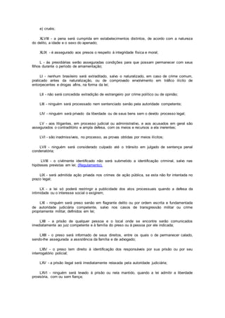 e) cruéis;
XLVIII - a pena será cumprida em estabelecimentos distintos, de acordo com a natureza
do delito, a idade e o sexo do apenado;
XLIX - é assegurado aos presos o respeito à integridade física e moral;
L - às presidiárias serão asseguradas condições para que possam permanecer com seus
filhos durante o período de amamentação;
LI - nenhum brasileiro será extraditado, salvo o naturalizado, em caso de crime comum,
praticado antes da naturalização, ou de comprovado envolvimento em tráfico ilícito de
entorpecentes e drogas afins, na forma da lei;
LII - não será concedida extradição de estrangeiro por crime político ou de opinião;
LIII - ninguém será processado nem sentenciado senão pela autoridade competente;
LIV - ninguém será privado da liberdade ou de seus bens sem o devido processo legal;
LV - aos litigantes, em processo judicial ou administrativo, e aos acusados em geral são
assegurados o contraditório e ampla defesa, com os meios e recursos a ela inerentes;
LVI - são inadmissíveis, no processo, as provas obtidas por meios ilícitos;
LVII - ninguém será considerado culpado até o trânsito em julgado de sentença penal
condenatória;
LVIII - o civilmente identificado não será submetido a identificação criminal, salvo nas
hipóteses previstas em lei; (Regulamento).
LIX - será admitida ação privada nos crimes de ação pública, se esta não for intentada no
prazo legal;
LX - a lei só poderá restringir a publicidade dos atos processuais quando a defesa da
intimidade ou o interesse social o exigirem;
LXI - ninguém será preso senão em flagrante delito ou por ordem escrita e fundamentada
de autoridade judiciária competente, salvo nos casos de transgressão militar ou crime
propriamente militar, definidos em lei;
LXII - a prisão de qualquer pessoa e o local onde se encontre serão comunicados
imediatamente ao juiz competente e à família do preso ou à pessoa por ele indicada;
LXIII - o preso será informado de seus direitos, entre os quais o de permanecer calado,
sendo-lhe assegurada a assistência da família e de advogado;
LXIV - o preso tem direito à identificação dos responsáveis por sua prisão ou por seu
interrogatório policial;
LXV - a prisão ilegal será imediatamente relaxada pela autoridade judiciária;
LXVI - ninguém será levado à prisão ou nela mantido, quando a lei admitir a liberdade
provisória, com ou sem fiança;
 