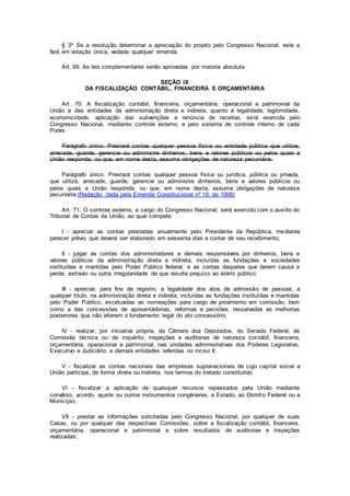 § 3º Se a resolução determinar a apreciação do projeto pelo Congresso Nacional, este a
fará em votação única, vedada qualquer emenda.
Art. 69. As leis complementares serão aprovadas por maioria absoluta.
SEÇÃO IX
DA FISCALIZAÇÃO CONTÁBIL, FINANCEIRA E ORÇAMENTÁRIA
Art. 70. A fiscalização contábil, financeira, orçamentária, operacional e patrimonial da
União e das entidades da administração direta e indireta, quanto à legalidade, legitimidade,
economicidade, aplicação das subvenções e renúncia de receitas, será exercida pelo
Congresso Nacional, mediante controle externo, e pelo sistema de controle interno de cada
Poder.
Parágrafo único. Prestará contas qualquer pessoa física ou entidade pública que utilize,
arrecade, guarde, gerencie ou administre dinheiros, bens e valores públicos ou pelos quais a
União responda, ou que, em nome desta, assuma obrigações de natureza pecuniária.
Parágrafo único. Prestará contas qualquer pessoa física ou jurídica, pública ou privada,
que utilize, arrecade, guarde, gerencie ou administre dinheiros, bens e valores públicos ou
pelos quais a União responda, ou que, em nome desta, assuma obrigações de natureza
pecuniária.(Redação dada pela Emenda Constitucional nº 19, de 1998)
Art. 71. O controle externo, a cargo do Congresso Nacional, será exercido com o auxílio do
Tribunal de Contas da União, ao qual compete:
I - apreciar as contas prestadas anualmente pelo Presidente da República, mediante
parecer prévio que deverá ser elaborado em sessenta dias a contar de seu recebimento;
II - julgar as contas dos administradores e demais responsáveis por dinheiros, bens e
valores públicos da administração direta e indireta, incluídas as fundações e sociedades
instituídas e mantidas pelo Poder Público federal, e as contas daqueles que derem causa a
perda, extravio ou outra irregularidade de que resulte prejuízo ao erário público;
III - apreciar, para fins de registro, a legalidade dos atos de admissão de pessoal, a
qualquer título, na administração direta e indireta, incluídas as fundações instituídas e mantidas
pelo Poder Público, excetuadas as nomeações para cargo de provimento em comissão, bem
como a das concessões de aposentadorias, reformas e pensões, ressalvadas as melhorias
posteriores que não alterem o fundamento legal do ato concessório;
IV - realizar, por iniciativa própria, da Câmara dos Deputados, do Senado Federal, de
Comissão técnica ou de inquérito, inspeções e auditorias de natureza contábil, financeira,
orçamentária, operacional e patrimonial, nas unidades administrativas dos Poderes Legislativo,
Executivo e Judiciário, e demais entidades referidas no inciso II;
V - fiscalizar as contas nacionais das empresas supranacionais de cujo capital social a
União participe, de forma direta ou indireta, nos termos do tratado constitutivo;
VI - fiscalizar a aplicação de quaisquer recursos repassados pela União mediante
convênio, acordo, ajuste ou outros instrumentos congêneres, a Estado, ao Distrito Federal ou a
Município;
VII - prestar as informações solicitadas pelo Congresso Nacional, por qualquer de suas
Casas, ou por qualquer das respectivas Comissões, sobre a fiscalização contábil, financeira,
orçamentária, operacional e patrimonial e sobre resultados de auditorias e inspeções
realizadas;
 