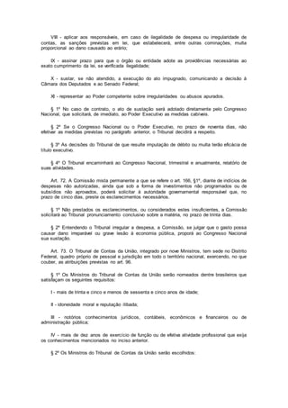VIII - aplicar aos responsáveis, em caso de ilegalidade de despesa ou irregularidade de
contas, as sanções previstas em lei, que estabelecerá, entre outras cominações, multa
proporcional ao dano causado ao erário;
IX - assinar prazo para que o órgão ou entidade adote as providências necessárias ao
exato cumprimento da lei, se verificada ilegalidade;
X - sustar, se não atendido, a execução do ato impugnado, comunicando a decisão à
Câmara dos Deputados e ao Senado Federal;
XI - representar ao Poder competente sobre irregularidades ou abusos apurados.
§ 1º No caso de contrato, o ato de sustação será adotado diretamente pelo Congresso
Nacional, que solicitará, de imediato, ao Poder Executivo as medidas cabíveis.
§ 2º Se o Congresso Nacional ou o Poder Executivo, no prazo de noventa dias, não
efetivar as medidas previstas no parágrafo anterior, o Tribunal decidirá a respeito.
§ 3º As decisões do Tribunal de que resulte imputação de débito ou multa terão eficácia de
título executivo.
§ 4º O Tribunal encaminhará ao Congresso Nacional, trimestral e anualmente, relatório de
suas atividades.
Art. 72. A Comissão mista permanente a que se refere o art. 166, §1º, diante de indícios de
despesas não autorizadas, ainda que sob a forma de investimentos não programados ou de
subsídios não aprovados, poderá solicitar à autoridade governamental responsável que, no
prazo de cinco dias, preste os esclarecimentos necessários.
§ 1º Não prestados os esclarecimentos, ou considerados estes insuficientes, a Comissão
solicitará ao Tribunal pronunciamento conclusivo sobre a matéria, no prazo de trinta dias.
§ 2º Entendendo o Tribunal irregular a despesa, a Comissão, se julgar que o gasto possa
causar dano irreparável ou grave lesão à economia pública, proporá ao Congresso Nacional
sua sustação.
Art. 73. O Tribunal de Contas da União, integrado por nove Ministros, tem sede no Distrito
Federal, quadro próprio de pessoal e jurisdição em todo o território nacional, exercendo, no que
couber, as atribuições previstas no art. 96.
§ 1º Os Ministros do Tribunal de Contas da União serão nomeados dentre brasileiros que
satisfaçam os seguintes requisitos:
I - mais de trinta e cinco e menos de sessenta e cinco anos de idade;
II - idoneidade moral e reputação ilibada;
III - notórios conhecimentos jurídicos, contábeis, econômicos e financeiros ou de
administração pública;
IV - mais de dez anos de exercício de função ou de efetiva atividade profissional que exija
os conhecimentos mencionados no inciso anterior.
§ 2º Os Ministros do Tribunal de Contas da União serão escolhidos:
 