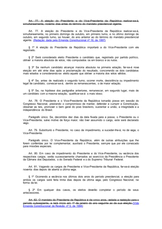 Art. 77. A eleição do Presidente e do Vice-Presidente da República realizar-se-á,
simultaneamente, noventa dias antes do término do mandato presidencial vigente.
Art. 77. A eleição do Presidente e do Vice-Presidente da República realizar-se-á,
simultaneamente, no primeiro domingo de outubro, em primeiro turno, e no último domingo de
outubro, em segundo turno, se houver, do ano anterior ao do término do mandato presidencial
vigente. (Redação dada pela Emenda Constitucional nº 16, de 1997)
§ 1º A eleição do Presidente da República importará a do Vice-Presidente com ele
registrado.
§ 2º Será considerado eleito Presidente o candidato que, registrado por partido político,
obtiver a maioria absoluta de votos, não computados os em branco e os nulos.
§ 3º Se nenhum candidato alcançar maioria absoluta na primeira votação, far-se-á nova
eleição em até vinte dias após a proclamação do resultado, concorrendo os dois candidatos
mais votados e considerando-se eleito aquele que obtiver a maioria dos votos válidos.
§ 4º Se, antes de realizado o segundo turno, ocorrer morte, desistência ou impedimento
legal de candidato, convocar-se-á, dentre os remanescentes, o de maior votação.
§ 5º Se, na hipótese dos parágrafos anteriores, remanescer, em segundo lugar, mais de
um candidato com a mesma votação, qualificar-se-á o mais idoso.
Art. 78. O Presidente e o Vice-Presidente da República tomarão posse em sessão do
Congresso Nacional, prestando o compromisso de manter, defender e cumprir a Constituição,
observar as leis, promover o bem geral do povo brasileiro, sustentar a união, a integridade e a
independência do Brasil.
Parágrafo único. Se, decorridos dez dias da data fixada para a posse, o Presidente ou o
Vice-Presidente, salvo motivo de força maior, não tiver assumido o cargo, este será declarado
vago.
Art. 79. Substituirá o Presidente, no caso de impedimento, e suceder-lhe-á, no de vaga, o
Vice-Presidente.
Parágrafo único. O Vice-Presidente da República, além de outras atribuições que lhe
forem conferidas por lei complementar, auxiliará o Presidente, sempre que por ele convocado
para missões especiais.
Art. 80. Em caso de impedimento do Presidente e do Vice-Presidente, ou vacância dos
respectivos cargos, serão sucessivamente chamados ao exercício da Presidência o Presidente
da Câmara dos Deputados, o do Senado Federal e o do Supremo Tribunal Federal.
Art. 81. Vagando os cargos de Presidente e Vice-Presidente da República, far-se-á eleição
noventa dias depois de aberta a última vaga.
§ 1º Ocorrendo a vacância nos últimos dois anos do período presidencial, a eleição para
ambos os cargos será feita trinta dias depois da última vaga, pelo Congresso Nacional, na
forma da lei.
§ 2º Em qualquer dos casos, os eleitos deverão completar o período de seus
antecessores.
Art. 82. O mandato do Presidente da República é de cinco anos, vedada a reeleição para o
período subseqüente, e terá início em 1º de janeiro do ano seguinte ao da sua eleição.(Vide
Emenda Constitucional de Revisão nº 5, de 1994)
 