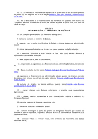 Art. 82. O mandato do Presidente da República é de quatro anos e terá início em primeiro
de janeiro do ano seguinte ao da sua eleição.(Redação dada pela Emenda Constitucional nº
16, de 1997)
Art. 83. O Presidente e o Vice-Presidente da República não poderão, sem licença do
Congresso Nacional, ausentar-se do País por período superior a quinze dias, sob pena de
perda do cargo.
SEÇÃO II
DAS ATRIBUIÇÕES DO PRESIDENTE DA REPÚBLICA
Art. 84. Compete privativamente ao Presidente da República:
I - nomear e exonerar os Ministros de Estado;
II - exercer, com o auxílio dos Ministros de Estado, a direção superior da administração
federal;
III - iniciar o processo legislativo, na forma e nos casos previstos nesta Constituição;
IV - sancionar, promulgar e fazer publicar as leis, bem como expedir decretos e
regulamentos para sua fiel execução;
V - vetar projetos de lei, total ou parcialmente;
VI - dispor sobre a organização e o funcionamento da administração federal, na forma da
lei;
VI - dispor, mediante decreto, sobre:(Redação dada pela Emenda Constitucional nº 32, de
2001)
a) organização e funcionamento da administração federal, quando não implicar aumento
de despesa nem criação ou extinção de órgãos públicos; (Incluída pela Emenda Constitucional
nº 32, de 2001)
b) extinção de funções ou cargos públicos, quando vagos;(Incluída pela Emenda
Constitucional nº 32, de 2001)
VII - manter relações com Estados estrangeiros e acreditar seus representantes
diplomáticos;
VIII - celebrar tratados, convenções e atos internacionais, sujeitos a referendo do
Congresso Nacional;
IX - decretar o estado de defesa e o estado de sítio;
X - decretar e executar a intervenção federal;
XI - remeter mensagem e plano de governo ao Congresso Nacional por ocasião da
abertura da sessão legislativa, expondo a situação do País e solicitando as providências que
julgar necessárias;
XII - conceder indulto e comutar penas, com audiência, se necessário, dos órgãos
instituídos em lei;
 