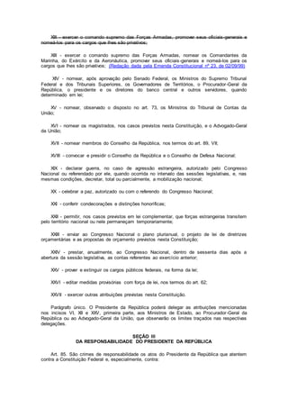 XIII - exercer o comando supremo das Forças Armadas, promover seus oficiais-generais e
nomeá-los para os cargos que lhes são privativos;
XIII - exercer o comando supremo das Forças Armadas, nomear os Comandantes da
Marinha, do Exército e da Aeronáutica, promover seus oficiais-generais e nomeá-los para os
cargos que lhes são privativos; (Redação dada pela Emenda Constitucional nº 23, de 02/09/99)
XIV - nomear, após aprovação pelo Senado Federal, os Ministros do Supremo Tribunal
Federal e dos Tribunais Superiores, os Governadores de Territórios, o Procurador-Geral da
República, o presidente e os diretores do banco central e outros servidores, quando
determinado em lei;
XV - nomear, observado o disposto no art. 73, os Ministros do Tribunal de Contas da
União;
XVI - nomear os magistrados, nos casos previstos nesta Constituição, e o Advogado-Geral
da União;
XVII - nomear membros do Conselho da República, nos termos do art. 89, VII;
XVIII - convocar e presidir o Conselho da República e o Conselho de Defesa Nacional;
XIX - declarar guerra, no caso de agressão estrangeira, autorizado pelo Congresso
Nacional ou referendado por ele, quando ocorrida no intervalo das sessões legislativas, e, nas
mesmas condições, decretar, total ou parcialmente, a mobilização nacional;
XX - celebrar a paz, autorizado ou com o referendo do Congresso Nacional;
XXI - conferir condecorações e distinções honoríficas;
XXII - permitir, nos casos previstos em lei complementar, que forças estrangeiras transitem
pelo território nacional ou nele permaneçam temporariamente;
XXIII - enviar ao Congresso Nacional o plano plurianual, o projeto de lei de diretrizes
orçamentárias e as propostas de orçamento previstos nesta Constituição;
XXIV - prestar, anualmente, ao Congresso Nacional, dentro de sessenta dias após a
abertura da sessão legislativa, as contas referentes ao exercício anterior;
XXV - prover e extinguir os cargos públicos federais, na forma da lei;
XXVI - editar medidas provisórias com força de lei, nos termos do art. 62;
XXVII - exercer outras atribuições previstas nesta Constituição.
Parágrafo único. O Presidente da República poderá delegar as atribuições mencionadas
nos incisos VI, XII e XXV, primeira parte, aos Ministros de Estado, ao Procurador-Geral da
República ou ao Advogado-Geral da União, que observarão os limites traçados nas respectivas
delegações.
SEÇÃO III
DA RESPONSABILIDADE DO PRESIDENTE DA REPÚBLICA
Art. 85. São crimes de responsabilidade os atos do Presidente da República que atentem
contra a Constituição Federal e, especialmente, contra:
 