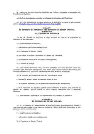 IV - praticar os atos pertinentes às atribuições que lhe forem outorgadas ou delegadas pelo
Presidente da República.
Art. 88. A lei disporá sobre a criação, estruturação e atribuições dos Ministérios.
Art. 88. A lei disporá sobre a criação e extinção de Ministérios e órgãos da administração
pública. (Redação dada pela Emenda Constitucional nº 32, de 2001)
SEÇÃO V
DO CONSELHO DA REPÚBLICA E DO CONSELHO DE DEFESA NACIONAL
SUBSEÇÃO I
DO CONSELHO DA REPÚBLICA
Art. 89. O Conselho da República é órgão superior de consulta do Presidente da
República, e dele participam:
I - o Vice-Presidente da República;
II - o Presidente da Câmara dos Deputados;
III - o Presidente do Senado Federal;
IV - os líderes da maioria e da minoria na Câmara dos Deputados;
V - os líderes da maioria e da minoria no Senado Federal;
VI - o Ministro da Justiça;
VII - seis cidadãos brasileiros natos, com mais de trinta e cinco anos de idade, sendo dois
nomeados pelo Presidente da República, dois eleitos pelo Senado Federal e dois eleitos pela
Câmara dos Deputados, todos com mandato de três anos, vedada a recondução.
Art. 90. Compete ao Conselho da República pronunciar-se sobre:
I - intervenção federal, estado de defesa e estado de sítio;
II - as questões relevantes para a estabilidade das instituições democráticas.
§ 1º O Presidente da República poderá convocar Ministro de Estado para participar da
reunião do Conselho, quando constar da pauta questão relacionada com o respectivo
Ministério.
§ 2º A lei regulará a organização e o funcionamento do Conselho da República.
SUBSEÇÃO II
DO CONSELHO DE DEFESA NACIONAL
Art. 91. O Conselho de Defesa Nacional é órgão de consulta do Presidente da República
nos assuntos relacionados com a soberania nacional e a defesa do Estado democrático, e dele
participam como membros natos:
I - o Vice-Presidente da República;
II - o Presidente da Câmara dos Deputados;
III - o Presidente do Senado Federal;
 