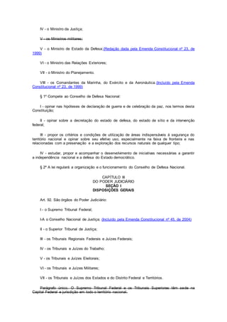 IV - o Ministro da Justiça;
V - os Ministros militares;
V - o Ministro de Estado da Defesa;(Redação dada pela Emenda Constitucional nº 23, de
1999)
VI - o Ministro das Relações Exteriores;
VII - o Ministro do Planejamento.
VIII - os Comandantes da Marinha, do Exército e da Aeronáutica.(Incluído pela Emenda
Constitucional nº 23, de 1999)
§ 1º Compete ao Conselho de Defesa Nacional:
I - opinar nas hipóteses de declaração de guerra e de celebração da paz, nos termos desta
Constituição;
II - opinar sobre a decretação do estado de defesa, do estado de sítio e da intervenção
federal;
III - propor os critérios e condições de utilização de áreas indispensáveis à segurança do
território nacional e opinar sobre seu efetivo uso, especialmente na faixa de fronteira e nas
relacionadas com a preservação e a exploração dos recursos naturais de qualquer tipo;
IV - estudar, propor e acompanhar o desenvolvimento de iniciativas necessárias a garantir
a independência nacional e a defesa do Estado democrático.
§ 2º A lei regulará a organização e o funcionamento do Conselho de Defesa Nacional.
CAPÍTULO III
DO PODER JUDICIÁRIO
SEÇÃO I
DISPOSIÇÕES GERAIS
Art. 92. São órgãos do Poder Judiciário:
I - o Supremo Tribunal Federal;
I-A o Conselho Nacional de Justiça; (Incluído pela Emenda Constitucional nº 45, de 2004)
II - o Superior Tribunal de Justiça;
III - os Tribunais Regionais Federais e Juízes Federais;
IV - os Tribunais e Juízes do Trabalho;
V - os Tribunais e Juízes Eleitorais;
VI - os Tribunais e Juízes Militares;
VII - os Tribunais e Juízes dos Estados e do Distrito Federal e Territórios.
Parágrafo único. O Supremo Tribunal Federal e os Tribunais Superiores têm sede na
Capital Federal e jurisdição em todo o território nacional.
 