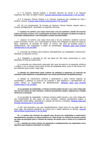 § 1º O Supremo Tribunal Federal, o Conselho Nacional de Justiça e os Tribunais
Superiores têm sede na Capital Federal. (Incluído pela Emenda Constitucional nº 45, de 2004)
§ 2º O Supremo Tribunal Federal e os Tribunais Superiores têm jurisdição em todo o
território nacional. (Incluído pela Emenda Constitucional nº 45, de 2004)
Art. 93. Lei complementar, de iniciativa do Supremo Tribunal Federal, disporá sobre o
Estatuto da Magistratura, observados os seguintes princípios:
I - ingresso na carreira, cujo cargo inicial será o de juiz substituto, através de concurso
público de provas e títulos, com a participação da Ordem dos Advogados do Brasil em todas as
suas fases, obedecendo-se, nas nomeações, à ordem de classificação;
I - ingresso na carreira, cujo cargo inicial será o de juiz substituto, mediante concurso
público de provas e títulos, com a participação da Ordem dos Advogados do Brasil em todas as
fases, exigindo-se do bacharel em direito, no mínimo, três anos de atividade jurídica e
obedecendo-se, nas nomeações, à ordem de classificação; (Redação dada pela Emenda
Constitucional nº 45, de 2004)
II - promoção de entrância para entrância, alternadamente, por antigüidade e merecimento,
atendidas as seguintes normas:
a) é obrigatória a promoção do juiz que figure por três vezes consecutivas ou cinco
alternadas em lista de merecimento;
b) a promoção por merecimento pressupõe dois anos de exercício na respectiva entrância
e integrar o juiz a primeira quinta parte da lista de antigüidade desta, salvo se não houver com
tais requisitos quem aceite o lugar vago;
c) aferição do merecimento pelos critérios da presteza e segurança no exercício da
jurisdição e pela freqüência e aproveitamento em cursos reconhecidos de aperfeiçoamento;
c) aferição do merecimento conforme o desempenho e pelos critérios objetivos de
produtividade e presteza no exercício da jurisdição e pela freqüência e aproveitamento em
cursos oficiais ou reconhecidos de aperfeiçoamento; (Redação dada pela Emenda
Constitucional nº 45, de 2004)
d) na apuração da antigüidade, o tribunal somente poderá recusar o juiz mais antigo pelo
voto de dois terços de seus membros, conforme procedimento próprio, repetindo-se a votação
até fixar-se a indicação;
d) na apuração de antigüidade, o tribunal somente poderá recusar o juiz mais antigo pelo
voto fundamentado de dois terços de seus membros, conforme procedimento próprio, e
assegurada ampla defesa, repetindo-se a votação até fixar-se a indicação; (Redação dada pela
Emenda Constitucional nº 45, de 2004)
e) não será promovido o juiz que, injustificadamente, retiver autos em seu poder além do
prazo legal, não podendo devolvê-los ao cartório sem o devido despacho ou decisão; (Incluída
pela Emenda Constitucional nº 45, de 2004)
III - o acesso aos tribunais de segundo grau far-se-á por antigüidade e merecimento,
alternadamente, apurados na última entrância ou, onde houver, no Tribunal de Alçada, quando
se tratar de promoção para o Tribunal de Justiça, de acordo com o inciso II e a classe de
origem;
IV - previsão de cursos oficiais de preparação e aperfeiçoamento de magistrados como
requisitos para ingresso e promoção na carreira;
 