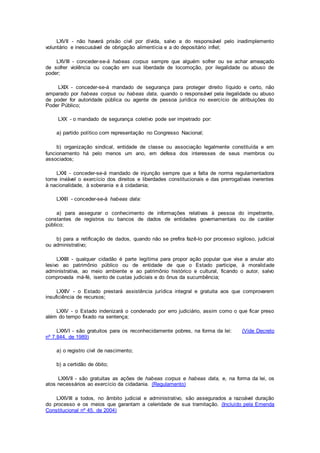 LXVII - não haverá prisão civil por dívida, salvo a do responsável pelo inadimplemento
voluntário e inescusável de obrigação alimentícia e a do depositário infiel;
LXVIII - conceder-se-á habeas corpus sempre que alguém sofrer ou se achar ameaçado
de sofrer violência ou coação em sua liberdade de locomoção, por ilegalidade ou abuso de
poder;
LXIX - conceder-se-á mandado de segurança para proteger direito líquido e certo, não
amparado por habeas corpus ou habeas data, quando o responsável pela ilegalidade ou abuso
de poder for autoridade pública ou agente de pessoa jurídica no exercício de atribuições do
Poder Público;
LXX - o mandado de segurança coletivo pode ser impetrado por:
a) partido político com representação no Congresso Nacional;
b) organização sindical, entidade de classe ou associação legalmente constituída e em
funcionamento há pelo menos um ano, em defesa dos interesses de seus membros ou
associados;
LXXI - conceder-se-á mandado de injunção sempre que a falta de norma regulamentadora
torne inviável o exercício dos direitos e liberdades constitucionais e das prerrogativas inerentes
à nacionalidade, à soberania e à cidadania;
LXXII - conceder-se-á habeas data:
a) para assegurar o conhecimento de informações relativas à pessoa do impetrante,
constantes de registros ou bancos de dados de entidades governamentais ou de caráter
público;
b) para a retificação de dados, quando não se prefira fazê-lo por processo sigiloso, judicial
ou administrativo;
LXXIII - qualquer cidadão é parte legítima para propor ação popular que vise a anular ato
lesivo ao patrimônio público ou de entidade de que o Estado participe, à moralidade
administrativa, ao meio ambiente e ao patrimônio histórico e cultural, ficando o autor, salvo
comprovada má-fé, isento de custas judiciais e do ônus da sucumbência;
LXXIV - o Estado prestará assistência jurídica integral e gratuita aos que comprovarem
insuficiência de recursos;
LXXV - o Estado indenizará o condenado por erro judiciário, assim como o que ficar preso
além do tempo fixado na sentença;
LXXVI - são gratuitos para os reconhecidamente pobres, na forma da lei: (Vide Decreto
nº 7.844, de 1989)
a) o registro civil de nascimento;
b) a certidão de óbito;
LXXVII - são gratuitas as ações de habeas corpus e habeas data, e, na forma da lei, os
atos necessários ao exercício da cidadania. (Regulamento)
LXXVIII a todos, no âmbito judicial e administrativo, são assegurados a razoável duração
do processo e os meios que garantam a celeridade de sua tramitação. (Incluído pela Emenda
Constitucional nº 45, de 2004)
 