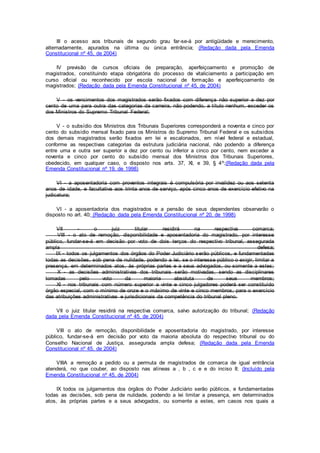 III o acesso aos tribunais de segundo grau far-se-á por antigüidade e merecimento,
alternadamente, apurados na última ou única entrância; (Redação dada pela Emenda
Constitucional nº 45, de 2004)
IV previsão de cursos oficiais de preparação, aperfeiçoamento e promoção de
magistrados, constituindo etapa obrigatória do processo de vitaliciamento a participação em
curso oficial ou reconhecido por escola nacional de formação e aperfeiçoamento de
magistrados; (Redação dada pela Emenda Constitucional nº 45, de 2004)
V - os vencimentos dos magistrados serão fixados com diferença não superior a dez por
cento de uma para outra das categorias da carreira, não podendo, a título nenhum, exceder os
dos Ministros do Supremo Tribunal Federal;
V - o subsídio dos Ministros dos Tribunais Superiores corresponderá a noventa e cinco por
cento do subsídio mensal fixado para os Ministros do Supremo Tribunal Federal e os subsídios
dos demais magistrados serão fixados em lei e escalonados, em nível federal e estadual,
conforme as respectivas categorias da estrutura judiciária nacional, não podendo a diferença
entre uma e outra ser superior a dez por cento ou inferior a cinco por cento, nem exceder a
noventa e cinco por cento do subsídio mensal dos Ministros dos Tribunais Superiores,
obedecido, em qualquer caso, o disposto nos arts. 37, XI, e 39, § 4º;(Redação dada pela
Emenda Constitucional nº 19, de 1998)
VI - a aposentadoria com proventos integrais é compulsória por invalidez ou aos setenta
anos de idade, e facultativa aos trinta anos de serviço, após cinco anos de exercício efetivo na
judicatura;
VI - a aposentadoria dos magistrados e a pensão de seus dependentes observarão o
disposto no art. 40; (Redação dada pela Emenda Constitucional nº 20, de 1998)
VII - o juiz titular residirá na respectiva comarca;
VIII - o ato de remoção, disponibilidade e aposentadoria do magistrado, por interesse
público, fundar-se-á em decisão por voto de dois terços do respectivo tribunal, assegurada
ampla defesa;
IX - todos os julgamentos dos órgãos do Poder Judiciário serão públicos, e fundamentadas
todas as decisões, sob pena de nulidade, podendo a lei, se o interesse público o exigir, limitar a
presença, em determinados atos, às próprias partes e a seus advogados, ou somente a estes;
X - as decisões administrativas dos tribunais serão motivadas, sendo as disciplinares
tomadas pelo voto da maioria absoluta de seus membros;
XI - nos tribunais com número superior a vinte e cinco julgadores poderá ser constituído
órgão especial, com o mínimo de onze e o máximo de vinte e cinco membros, para o exercício
das atribuições administrativas e jurisdicionais da competência do tribunal pleno.
VII o juiz titular residirá na respectiva comarca, salvo autorização do tribunal; (Redação
dada pela Emenda Constitucional nº 45, de 2004)
VIII o ato de remoção, disponibilidade e aposentadoria do magistrado, por interesse
público, fundar-se-á em decisão por voto da maioria absoluta do respectivo tribunal ou do
Conselho Nacional de Justiça, assegurada ampla defesa; (Redação dada pela Emenda
Constitucional nº 45, de 2004)
VIIIA a remoção a pedido ou a permuta de magistrados de comarca de igual entrância
atenderá, no que couber, ao disposto nas alíneas a , b , c e e do inciso II; (Incluído pela
Emenda Constitucional nº 45, de 2004)
IX todos os julgamentos dos órgãos do Poder Judiciário serão públicos, e fundamentadas
todas as decisões, sob pena de nulidade, podendo a lei limitar a presença, em determinados
atos, às próprias partes e a seus advogados, ou somente a estes, em casos nos quais a
 