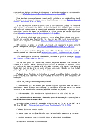 preservação do direito à intimidade do interessado no sigilo não prejudique o interesse público
à informação; (Redação dada pela Emenda Constitucional nº 45, de 2004)
X as decisões administrativas dos tribunais serão motivadas e em sessão pública, sendo
as disciplinares tomadas pelo voto da maioria absoluta de seus membros; (Redação dada pela
Emenda Constitucional nº 45, de 2004)
XI nos tribunais com número superior a vinte e cinco julgadores, poderá ser constituído
órgão especial, com o mínimo de onze e o máximo de vinte e cinco membros, para o exercício
das atribuições administrativas e jurisdicionais delegadas da competência do tribunal pleno,
provendo-se metade das vagas por antigüidade e a outra metade por eleição pelo tribunal
pleno; (Redação dada pela Emenda Constitucional nº 45, de 2004)
XII a atividade jurisdicional será ininterrupta, sendo vedado férias coletivas nos juízos e
tribunais de segundo grau, funcionando, nos dias em que não houver expediente forense
normal, juízes em plantão permanente; (Incluído pela Emenda Constitucional nº 45, de 2004)
XIII o número de juízes na unidade jurisdicional será proporcional à efetiva demanda
judicial e à respectiva população; (Incluído pela Emenda Constitucional nº 45, de 2004)
XIV os servidores receberão delegação para a prática de atos de administração e atos de
mero expediente sem caráter decisório; (Incluído pela Emenda Constitucional nº 45, de 2004)
XV a distribuição de processos será imediata, em todos os graus de jurisdição. (Incluído
pela Emenda Constitucional nº 45, de 2004)
Art. 94. Um quinto dos lugares dos Tribunais Regionais Federais, dos Tribunais dos
Estados, e do Distrito Federal e Territórios será composto de membros, do Ministério Público,
com mais de dez anos de carreira, e de advogados de notório saber jurídico e de reputação
ilibada, com mais de dez anos de efetiva atividade profissional, indicados em lista sêxtupla
pelos órgãos de representação das respectivas classes.
Parágrafo único. Recebidas as indicações, o tribunal formará lista tríplice, enviando-a ao
Poder Executivo, que, nos vinte dias subseqüentes, escolherá um de seus integrantes para
nomeação.
Art. 95. Os juízes gozam das seguintes garantias:
I - vitaliciedade, que, no primeiro grau, só será adquirida após dois anos de exercício,
dependendo a perda do cargo, nesse período, de deliberação do tribunal a que o juiz estiver
vinculado, e, nos demais casos, de sentença judicial transitada em julgado;
II - inamovibilidade, salvo por motivo de interesse público, na forma do art. 93, VIII;
III - irredutibilidade de vencimentos, observado, quanto à remuneração, o que dispõem os
arts. 37, XI, 150, II, 153, III, e 153, § 2º, I.
III - irredutibilidade de subsídio, ressalvado o disposto nos arts. 37, X e XI, 39, § 4º, 150, II,
153, III, e 153, § 2º, I. (Redação dada pela Emenda Constitucional nº 19, de 1998)
Parágrafo único. Aos juízes é vedado:
I - exercer, ainda que em disponibilidade, outro cargo ou função, salvo uma de magistério;
II - receber, a qualquer título ou pretexto, custas ou participação em processo;
III - dedicar-se à atividade político-partidária.
 