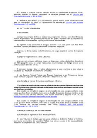 IV - receber, a qualquer título ou pretexto, auxílios ou contribuições de pessoas físicas,
entidades públicas ou privadas, ressalvadas as exceções previstas em lei; (Incluído pela
Emenda Constitucional nº 45, de 2004)
V - exercer a advocacia no juízo ou tribunal do qual se afastou, antes de decorridos três
anos do afastamento do cargo por aposentadoria ou exoneração. (Incluído pela Emenda
Constitucional nº 45, de 2004)
Art. 96. Compete privativamente:
I - aos tribunais:
a) eleger seus órgãos diretivos e elaborar seus regimentos internos, com observância das
normas de processo e das garantias processuais das partes, dispondo sobre a competência e
o funcionamento dos respectivos órgãos jurisdicionais e administrativos;
b) organizar suas secretarias e serviços auxiliares e os dos juízos que lhes forem
vinculados, velando pelo exercício da atividade correicional respectiva;
c) prover, na forma prevista nesta Constituição, os cargos de juiz de carreira da respectiva
jurisdição;
d) propor a criação de novas varas judiciárias;
e) prover, por concurso público de provas, ou de provas e títulos, obedecido o disposto no
art. 169, parágrafo único, os cargos necessários à administração da Justiça, exceto os de
confiança assim definidos em lei;
f) conceder licença, férias e outros afastamentos a seus membros e aos juízes e
servidores que lhes forem imediatamente vinculados;
II - ao Supremo Tribunal Federal, aos Tribunais Superiores e aos Tribunais de Justiça
propor ao Poder Legislativo respectivo, observado o disposto no art. 169:
a) a alteração do número de membros dos tribunais inferiores;
b) a criação e a extinção de cargos e a fixação de vencimentos de seus membros, dos
juízes, inclusive dos tribunais inferiores, onde houver, dos serviços auxiliares e os dos juízos
que lhes forem vinculados;
b) a criação e a extinção de cargos e a remuneração dos seus serviços auxiliares e dos
juízos que lhes forem vinculados, bem como a fixação do subsídio de seus membros e dos
juizes, inclusive dos tribunais inferiores, onde houver, ressalvado o disposto no art. 48, XV;
(Redação dada pela Emenda Constitucional nº 19, de 1998)
b) a criação e a extinção de cargos e a remuneração dos seus serviços auxiliares e dos
juízos que lhes forem vinculados, bem como a fixação do subsídio de seus membros e dos
juízes, inclusive dos tribunais inferiores, onde houver; (Redação dada pela Emenda
Constitucional nº 41, 19.12.2003)
c) a criação ou extinção dos tribunais inferiores;
d) a alteração da organização e da divisão judiciárias;
III - aos Tribunais de Justiça julgar os juízes estaduais e do Distrito Federal e Territórios,
bem como os membros do Ministério Público, nos crimes comuns e de responsabilidade,
ressalvada a competência da Justiça Eleitoral.
 