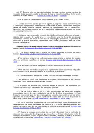 Art. 97. Somente pelo voto da maioria absoluta de seus membros ou dos membros do
respectivo órgão especial poderão os tribunais declarar a inconstitucionalidade de lei ou ato
normativo do Poder Público. (Vide Lei nº 13.105, de 2015) (Vigência)
Art. 98. A União, no Distrito Federal e nos Territórios, e os Estados criarão:
I - juizados especiais, providos por juízes togados, ou togados e leigos, competentes para
a conciliação, o julgamento e a execução de causas cíveis de menor complexidade e infrações
penais de menor potencial ofensivo, mediante os procedimentos oral e sumariíssimo,
permitidos, nas hipóteses previstas em lei, a transação e o julgamento de recursos por turmas
de juízes de primeiro grau;
II - justiça de paz, remunerada, composta de cidadãos eleitos pelo voto direto, universal e
secreto, com mandato de quatro anos e competência para, na forma da lei, celebrar
casamentos, verificar, de ofício ou em face de impugnação apresentada, o processo de
habilitação e exercer atribuições conciliatórias, sem caráter jurisdicional, além de outras
previstas na legislação.
Parágrafo único. Lei federal disporá sobre a criação de juizados especiais no âmbito da
Justiça Federal. (Incluído pela Emenda Constitucional nº 22, de 1999)
§ 1º Lei federal disporá sobre a criação de juizados especiais no âmbito da Justiça
Federal. (Renumerado pela Emenda Constitucional nº 45, de 2004)
§ 2º As custas e emolumentos serão destinados exclusivamente ao custeio dos serviços
afetos às atividades específicas da Justiça. (Incluído pela Emenda Constitucional nº 45, de
2004)
Art. 99. Ao Poder Judiciário é assegurada autonomia administrativa e financeira.
§ 1º Os tribunais elaborarão suas propostas orçamentárias dentro dos limites estipulados
conjuntamente com os demais Poderes na lei de diretrizes orçamentárias.
§ 2º O encaminhamento da proposta, ouvidos os outros tribunais interessados, compete:
I - no âmbito da União, aos Presidentes do Supremo Tribunal Federal e dos Tribunais
Superiores, com a aprovação dos respectivos tribunais;
II - no âmbito dos Estados e no do Distrito Federal e Territórios, aos Presidentes dos
Tribunais de Justiça, com a aprovação dos respectivos tribunais.
§ 3º Se os órgãos referidos no § 2º não encaminharem as respectivas propostas
orçamentárias dentro do prazo estabelecido na lei de diretrizes orçamentárias, o Poder
Executivo considerará, para fins de consolidação da proposta orçamentária anual, os valores
aprovados na lei orçamentária vigente, ajustados de acordo com os limites estipulados na
forma do § 1º deste artigo. (Incluído pela Emenda Constitucional nº 45, de 2004)
§ 4º Se as propostas orçamentárias de que trata este artigo forem encaminhadas em
desacordo com os limites estipulados na forma do § 1º, o Poder Executivo procederá aos
ajustes necessários para fins de consolidação da proposta orçamentária anual. (Incluído pela
Emenda Constitucional nº 45, de 2004)
§ 5º Durante a execução orçamentária do exercício, não poderá haver a realização de
despesas ou a assunção de obrigações que extrapolem os limites estabelecidos na lei de
diretrizes orçamentárias, exceto se previamente autorizadas, mediante a abertura de créditos
suplementares ou especiais. (Incluído pela Emenda Constitucional nº 45, de 2004)
 