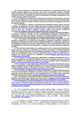 Art. 100. à exceção dos créditos de natureza alimentícia, os pagamentos devidos pela
Fazenda Federal, Estadual ou Municipal, em virtude de sentença judiciária, far-se-ão
exclusivamente na ordem cronológica de apresentação dos precatórios e à conta dos créditos
respectivos, proibida a designação de casos ou de pessoas nas dotações orçamentárias e nos
créditos adicionais abertos para este fim.
§ 1º É obrigatória a inclusão, no orçamento das entidades de direito público, de verba
necessária ao pagamento de seus débitos constantes de precatórios judiciários, apresentados
até 1º de julho, data em que terão atualizados seus valores, fazendo-se o pagamento até o final
do exercício seguinte.
§ 1º É obrigatória a inclusão, no orçamento das entidades de direito público, de verba
necessária ao pagamento de seus débitos oriundos de sentenças transitadas em julgado,
constantes de precatórios judiciários, apresentados até 1º de julho, fazendo-se o pagamento
até o final do exercício seguinte, quando terão seus valores atualizados
monetariamente.(Redação dada pela Emenda Constitucional nº 30, de 2000)
§ 1º-A Os débitos de natureza alimentícia compreendem aqueles decorrentes de salários,
vencimentos, proventos, pensões e suas complementações, benefícios previdenciários e
indenizações por morte ou invalidez, fundadas na responsabilidade civil, em virtude de
sentença transitada em julgado.(Incluído pela Emenda Constitucional nº 30, de 2000)
§ 2º - As dotações orçamentárias e os créditos abertos serão consignados ao Poder
Judiciário, recolhendo-se as importâncias respectivas à repartição competente, cabendo ao
Presidente do Tribunal que proferir a decisão exeqüenda determinar o pagamento, segundo as
possibilidades do depósito, e autorizar, a requerimento do credor e exclusivamente para o caso
de preterimento de seu direito de precedência, o seqüestro da quantia necessária à satisfação
do débito.
§ 2º As dotações orçamentárias e os créditos abertos serão consignados diretamente ao
Poder Judiciário, cabendo ao Presidente do Tribunal que proferir a decisão exeqüenda
determinar o pagamento segundo as possibilidades do depósito, e autorizar, a requerimento do
credor, e exclusivamente para o caso de preterimento de seu direito de precedência, o
seqüestro da quantia necessária à satisfação do débito.(Redação dada pela Emenda
Constitucional nº 30, de 2000)
§ 3° O disposto no caput deste artigo, relativamente à expedição de precatórios, não se
aplica aos pagamentos de obrigações definidas em lei como de pequeno valor que a Fazenda
Federal, Estadual ou Municipal deva fazer em virtude de sentença judicial transitada em
julgado. (Incluído pela Emenda Constitucional nº 20, de 1998)
§ 3º O disposto no caput deste artigo, relativamente à expedição de precatórios, não se
aplica aos pagamentos de obrigações definidas em lei como de pequeno valor que a Fazenda
Federal, Estadual, Distrital ou Municipal deva fazer em virtude de sentença judicial transitada
em julgado.(Redação dada pela Emenda Constitucional nº 30, de 2000)
§ 4º São vedados a expedição de precatório complementar ou suplementar de valor pago,
bem como fracionamento, repartição ou quebra do valor da execução, a fim de que seu
pagamento não se faça, em parte, na forma estabelecida no § 3º deste artigo e, em parte,
mediante expedição de precatório. (Incluído pela Emenda Constitucional nº 37, de 2002)
§ 5º A lei poderá fixar valores distintos para o fim previsto no § 3º deste artigo, segundo as
diferentes capacidades das entidades de direito público. (Parágrafo incluído pela Emenda
Constitucional nº 30, de 2000 e Renumerado pela Emenda Constitucional nº 37, de 2002)
§ 6º O Presidente do Tribunal competente que, por ato comissivo ou omissivo, retardar ou
tentar frustrar a liquidação regular de precatório incorrerá em crime de responsabilidade.
(Parágrafo incluído pela Emenda Constitucional nº 30, de 2000 e Renumerado pela Emenda
Constitucional nº 37, de 2002)
Art. 100. Os pagamentos devidos pelas Fazendas Públicas Federal, Estaduais, Distrital e
Municipais, em virtude de sentença judiciária, far-se-ão exclusivamente na ordem cronológica
de apresentação dos precatórios e à conta dos créditos respectivos, proibida a designação de
casos ou de pessoas nas dotações orçamentárias e nos créditos adicionais abertos para este
fim. (Redação dada pela Emenda Constitucional nº 62, de 2009). (Vide Emenda
Constitucional nº 62, de 2009)
§ 1º Os débitos de natureza alimentícia compreendem aqueles decorrentes de salários,
vencimentos, proventos, pensões e suas complementações, benefícios previdenciários e
indenizações por morte ou por invalidez, fundadas em responsabilidade civil, em virtude de
 