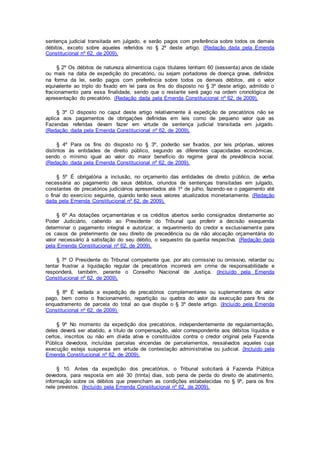 sentença judicial transitada em julgado, e serão pagos com preferência sobre todos os demais
débitos, exceto sobre aqueles referidos no § 2º deste artigo. (Redação dada pela Emenda
Constitucional nº 62, de 2009).
§ 2º Os débitos de natureza alimentícia cujos titulares tenham 60 (sessenta) anos de idade
ou mais na data de expedição do precatório, ou sejam portadores de doença grave, definidos
na forma da lei, serão pagos com preferência sobre todos os demais débitos, até o valor
equivalente ao triplo do fixado em lei para os fins do disposto no § 3º deste artigo, admitido o
fracionamento para essa finalidade, sendo que o restante será pago na ordem cronológica de
apresentação do precatório. (Redação dada pela Emenda Constitucional nº 62, de 2009).
§ 3º O disposto no caput deste artigo relativamente à expedição de precatórios não se
aplica aos pagamentos de obrigações definidas em leis como de pequeno valor que as
Fazendas referidas devam fazer em virtude de sentença judicial transitada em julgado.
(Redação dada pela Emenda Constitucional nº 62, de 2009).
§ 4º Para os fins do disposto no § 3º, poderão ser fixados, por leis próprias, valores
distintos às entidades de direito público, segundo as diferentes capacidades econômicas,
sendo o mínimo igual ao valor do maior benefício do regime geral de previdência social.
(Redação dada pela Emenda Constitucional nº 62, de 2009).
§ 5º É obrigatória a inclusão, no orçamento das entidades de direito público, de verba
necessária ao pagamento de seus débitos, oriundos de sentenças transitadas em julgado,
constantes de precatórios judiciários apresentados até 1º de julho, fazendo-se o pagamento até
o final do exercício seguinte, quando terão seus valores atualizados monetariamente. (Redação
dada pela Emenda Constitucional nº 62, de 2009).
§ 6º As dotações orçamentárias e os créditos abertos serão consignados diretamente ao
Poder Judiciário, cabendo ao Presidente do Tribunal que proferir a decisão exequenda
determinar o pagamento integral e autorizar, a requerimento do credor e exclusivamente para
os casos de preterimento de seu direito de precedência ou de não alocação orçamentária do
valor necessário à satisfação do seu débito, o sequestro da quantia respectiva. (Redação dada
pela Emenda Constitucional nº 62, de 2009).
§ 7º O Presidente do Tribunal competente que, por ato comissivo ou omissivo, retardar ou
tentar frustrar a liquidação regular de precatórios incorrerá em crime de responsabilidade e
responderá, também, perante o Conselho Nacional de Justiça. (Incluído pela Emenda
Constitucional nº 62, de 2009).
§ 8º É vedada a expedição de precatórios complementares ou suplementares de valor
pago, bem como o fracionamento, repartição ou quebra do valor da execução para fins de
enquadramento de parcela do total ao que dispõe o § 3º deste artigo. (Incluído pela Emenda
Constitucional nº 62, de 2009).
§ 9º No momento da expedição dos precatórios, independentemente de regulamentação,
deles deverá ser abatido, a título de compensação, valor correspondente aos débitos líquidos e
certos, inscritos ou não em dívida ativa e constituídos contra o credor original pela Fazenda
Pública devedora, incluídas parcelas vincendas de parcelamentos, ressalvados aqueles cuja
execução esteja suspensa em virtude de contestação administrativa ou judicial. (Incluído pela
Emenda Constitucional nº 62, de 2009).
§ 10. Antes da expedição dos precatórios, o Tribunal solicitará à Fazenda Pública
devedora, para resposta em até 30 (trinta) dias, sob pena de perda do direito de abatimento,
informação sobre os débitos que preencham as condições estabelecidas no § 9º, para os fins
nele previstos. (Incluído pela Emenda Constitucional nº 62, de 2009).
 