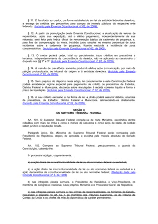 § 11. É facultada ao credor, conforme estabelecido em lei da entidade federativa devedora,
a entrega de créditos em precatórios para compra de imóveis públicos do respectivo ente
federado. (Incluído pela Emenda Constitucional nº 62, de 2009).
§ 12. A partir da promulgação desta Emenda Constitucional, a atualização de valores de
requisitórios, após sua expedição, até o efetivo pagamento, independentemente de sua
natureza, será feita pelo índice oficial de remuneração básica da caderneta de poupança, e,
para fins de compensação da mora, incidirão juros simples no mesmo percentual de juros
incidentes sobre a caderneta de poupança, ficando excluída a incidência de juros
compensatórios. (Incluído pela Emenda Constitucional nº 62, de 2009).
§ 13. O credor poderá ceder, total ou parcialmente, seus créditos em precatórios a
terceiros, independentemente da concordância do devedor, não se aplicando ao cessionário o
disposto nos §§ 2º e 3º. (Incluído pela Emenda Constitucional nº 62, de 2009).
§ 14. A cessão de precatórios somente produzirá efeitos após comunicação, por meio de
petição protocolizada, ao tribunal de origem e à entidade devedora. (Incluído pela Emenda
Constitucional nº 62, de 2009).
§ 15. Sem prejuízo do disposto neste artigo, lei complementar a esta Constituição Federal
poderá estabelecer regime especial para pagamento de crédito de precatórios de Estados,
Distrito Federal e Municípios, dispondo sobre vinculações à receita corrente líquida e forma e
prazo de liquidação. (Incluído pela Emenda Constitucional nº 62, de 2009).
§ 16. A seu critério exclusivo e na forma de lei, a União poderá assumir débitos, oriundos
de precatórios, de Estados, Distrito Federal e Municípios, refinanciando-os diretamente.
(Incluído pela Emenda Constitucional nº 62, de 2009).
SEÇÃO II
DO SUPREMO TRIBUNAL FEDERAL
Art. 101. O Supremo Tribunal Federal compõe-se de onze Ministros, escolhidos dentre
cidadãos com mais de trinta e cinco e menos de sessenta e cinco anos de idade, de notável
saber jurídico e reputação ilibada.
Parágrafo único. Os Ministros do Supremo Tribunal Federal serão nomeados pelo
Presidente da República, depois de aprovada a escolha pela maioria absoluta do Senado
Federal.
Art. 102. Compete ao Supremo Tribunal Federal, precipuamente, a guarda da
Constituição, cabendo-lhe:
I - processar e julgar, originariamente:
a) a ação direta de inconstitucionalidade de lei ou ato normativo federal ou estadual;
a) a ação direta de inconstitucionalidade de lei ou ato normativo federal ou estadual e a
ação declaratória de constitucionalidade de lei ou ato normativo federal; (Redação dada pela
Emenda Constitucional nº 3, de 1993)
b) nas infrações penais comuns, o Presidente da República, o Vice-Presidente, os
membros do Congresso Nacional, seus próprios Ministros e o Procurador-Geral da República;
c) nas infrações penais comuns e nos crimes de responsabilidade, os Ministros de Estado,
ressalvado o disposto no art. 52, I, os membros dos Tribunais Superiores, os do Tribunal de
Contas da União e os chefes de missão diplomática de caráter permanente;
 