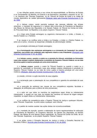 c) nas infrações penais comuns e nos crimes de responsabilidade, os Ministros de Estado
e os Comandantes da Marinha, do Exército e da Aeronáutica, ressalvado o disposto no art. 52,
I, os membros dos Tribunais Superiores, os do Tribunal de Contas da União e os chefes de
missão diplomática de caráter permanente;(Redação dada pela Emenda Constitucional nº 23,
de 1999)
d) o habeas corpus, sendo paciente qualquer das pessoas referidas nas alíneas
anteriores; o mandado de segurança e o habeas data contra atos do Presidente da República,
das Mesas da Câmara dos Deputados e do Senado Federal, do Tribunal de Contas da União,
do Procurador-Geral da República e do próprio Supremo Tribunal Federal;
e) o litígio entre Estado estrangeiro ou organismo internacional e a União, o Estado, o
Distrito Federal ou o Território;
f) as causas e os conflitos entre a União e os Estados, a União e o Distrito Federal, ou
entre uns e outros, inclusive as respectivas entidades da administração indireta;
g) a extradição solicitada por Estado estrangeiro;
h) a homologação das sentenças estrangeiras e a concessão do "exequatur" às cartas
rogatórias, que podem ser conferidas pelo regimento interno a seu Presidente; (Revogado pela
Emenda Constitucional nº 45, de 2004)
i) o habeas corpus, quando o coator ou o paciente for tribunal, autoridade ou funcionário
cujos atos estejam sujeitos diretamente à jurisdição do Supremo Tribunal Federal, ou se trate
de crime sujeito à mesma jurisdição em uma única instância;
i) o habeas corpus, quando o coator for Tribunal Superior ou quando o coator ou o
paciente for autoridade ou funcionário cujos atos estejam sujeitos diretamente à jurisdição do
Supremo Tribunal Federal, ou se trate de crime sujeito à mesma jurisdição em uma única
instância; (Redação dada pela Emenda Constitucional nº 22, de 1999)
j) a revisão criminal e a ação rescisória de seus julgados;
l) a reclamação para a preservação de sua competência e garantia da autoridade de suas
decisões;
m) a execução de sentença nas causas de sua competência originária, facultada a
delegação de atribuições para a prática de atos processuais;
n) a ação em que todos os membros da magistratura sejam direta ou indiretamente
interessados, e aquela em que mais da metade dos membros do tribunal de origem estejam
impedidos ou sejam direta ou indiretamente interessados;
o) os conflitos de competência entre o Superior Tribunal de Justiça e quaisquer tribunais,
entre Tribunais Superiores, ou entre estes e qualquer outro tribunal;
p) o pedido de medida cautelar das ações diretas de inconstitucionalidade;
q) o mandado de injunção, quando a elaboração da norma regulamentadora for atribuição
do Presidente da República, do Congresso Nacional, da Câmara dos Deputados, do Senado
Federal, das Mesas de uma dessas Casas Legislativas, do Tribunal de Contas da União, de um
dos Tribunais Superiores, ou do próprio Supremo Tribunal Federal;
r) as ações contra o Conselho Nacional de Justiça e contra o Conselho Nacional do
Ministério Público; (Incluída pela Emenda Constitucional nº 45, de 2004)
 