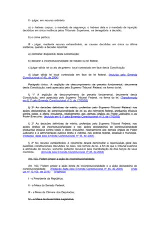 II - julgar, em recurso ordinário:
a) o habeas corpus, o mandado de segurança, o habeas data e o mandado de injunção
decididos em única instância pelos Tribunais Superiores, se denegatória a decisão;
b) o crime político;
III - julgar, mediante recurso extraordinário, as causas decididas em única ou última
instância, quando a decisão recorrida:
a) contrariar dispositivo desta Constituição;
b) declarar a inconstitucionalidade de tratado ou lei federal;
c) julgar válida lei ou ato de governo local contestado em face desta Constituição.
d) julgar válida lei local contestada em face de lei federal. (Incluída pela Emenda
Constitucional nº 45, de 2004)
Parágrafo único. A argüição de descumprimento de preceito fundamental, decorrente
desta Constituição, será apreciada pelo Supremo Tribunal Federal, na forma da lei.
§ 1º A argüição de descumprimento de preceito fundamental, decorrente desta
Constituição, será apreciada pelo Supremo Tribunal Federal, na forma da lei. (Transformado
em § 1º pela Emenda Constitucional nº 3, de 17/03/93)
§ 2º As decisões definitivas de mérito, proferidas pelo Supremo Tribunal Federal, nas
ações declaratórias de constitucionalidade de lei ou ato normativo federal, produzirão eficácia
contra todos e efeito vinculante, relativamente aos demais órgãos do Poder Judiciário e ao
Poder Executivo. (Incluído em § 1º pela Emenda Constitucional nº 3, de 17/03/93)
§ 2º As decisões definitivas de mérito, proferidas pelo Supremo Tribunal Federal, nas
ações diretas de inconstitucionalidade e nas ações declaratórias de constitucionalidade
produzirão eficácia contra todos e efeito vinculante, relativamente aos demais órgãos do Poder
Judiciário e à administração pública direta e indireta, nas esferas federal, estadual e municipal.
(Redação dada pela Emenda Constitucional nº 45, de 2004)
§ 3º No recurso extraordinário o recorrente deverá demonstrar a repercussão geral das
questões constitucionais discutidas no caso, nos termos da lei, a fim de que o Tribunal examine
a admissão do recurso, somente podendo recusá-lo pela manifestação de dois terços de seus
membros. (Incluída pela Emenda Constitucional nº 45, de 2004)
Art. 103. Podem propor a ação de inconstitucionalidade:
Art. 103. Podem propor a ação direta de inconstitucionalidade e a ação declaratória de
constitucionalidade: (Redação dada pela Emenda Constitucional nº 45, de 2004) (Vide
Lei nº 13.105, de 2015) (Vigência)
I - o Presidente da República;
II - a Mesa do Senado Federal;
III - a Mesa da Câmara dos Deputados;
IV - a Mesa de Assembléia Legislativa;
 