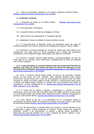IV - a Mesa de Assembléia Legislativa ou da Câmara Legislativa do Distrito Federal;
(Redação dada pela Emenda Constitucional nº 45, de 2004)
V - o Governador de Estado;
V - o Governador de Estado ou do Distrito Federal; (Redação dada pela Emenda
Constitucional nº 45, de 2004)
VI - o Procurador-Geral da República;
VII - o Conselho Federal da Ordem dos Advogados do Brasil;
VIII - partido político com representação no Congresso Nacional;
IX - confederação sindical ou entidade de classe de âmbito nacional.
§ 1º O Procurador-Geral da República deverá ser previamente ouvido nas ações de
inconstitucionalidade e em todos os processos de competência do Supremo Tribunal Federal.
§ 2º Declarada a inconstitucionalidade por omissão de medida para tornar efetiva norma
constitucional, será dada ciência ao Poder competente para a adoção das providências
necessárias e, em se tratando de órgão administrativo, para fazê-lo em trinta dias.
§ 3º Quando o Supremo Tribunal Federal apreciar a inconstitucionalidade, em tese, de
norma legal ou ato normativo, citará, previamente, o Advogado-Geral da União, que defenderá
o ato ou texto impugnado.
§ 4.º A ação declaratória de constitucionalidade poderá ser proposta pelo Presidente da
República, pela Mesa do Senado Federal, pela Mesa da Câmara dos Deputados ou pelo
Procurador-Geral da República. (Incluído pela Emenda Constitucional nº 3, de 1993)(Revogado
pela Emenda Constitucional nº 45, de 2004)
Art. 103-A. O Supremo Tribunal Federal poderá, de ofício ou por provocação, mediante
decisão de dois terços dos seus membros, após reiteradas decisões sobre matéria
constitucional, aprovar súmula que, a partir de sua publicação na imprensa oficial, terá efeito
vinculante em relação aos demais órgãos do Poder Judiciário e à administração pública direta
e indireta, nas esferas federal, estadual e municipal, bem como proceder à sua revisão ou
cancelamento, na forma estabelecida em lei. (Incluído pela Emenda Constitucional nº 45, de
2004) (Vide Lei nº 11.417, de 2006).
§ 1º A súmula terá por objetivo a validade, a interpretação e a eficácia de normas
determinadas, acerca das quais haja controvérsia atual entre órgãos judiciários ou entre esses
e a administração pública que acarrete grave insegurança jurídica e relevante multiplicação de
processos sobre questão idêntica. (Incluído pela Emenda Constitucional nº 45, de 2004)
§ 2º Sem prejuízo do que vier a ser estabelecido em lei, a aprovação, revisão ou
cancelamento de súmula poderá ser provocada por aqueles que podem propor a ação direta
de inconstitucionalidade.(Incluído pela Emenda Constitucional nº 45, de 2004)
§ 3º Do ato administrativo ou decisão judicial que contrariar a súmula aplicável ou que
indevidamente a aplicar, caberá reclamação ao Supremo Tribunal Federal que, julgando-a
procedente, anulará o ato administrativo ou cassará a decisão judicial reclamada, e
determinará que outra seja proferida com ou sem a aplicação da súmula, conforme o caso.
(Incluído pela Emenda Constitucional nº 45, de 2004)
 