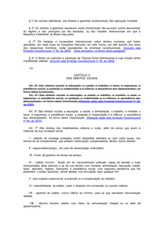 § 1º As normas definidoras dos direitos e garantias fundamentais têm aplicação imediata.
§ 2º Os direitos e garantias expressos nesta Constituição não excluem outros decorrentes
do regime e dos princípios por ela adotados, ou dos tratados internacionais em que a
República Federativa do Brasil seja parte.
§ 3º Os tratados e convenções internacionais sobre direitos humanos que forem
aprovados, em cada Casa do Congresso Nacional, em dois turnos, por três quintos dos votos
dos respectivos membros, serão equivalentes às emendas constitucionais. (Incluído pela
Emenda Constitucional nº 45, de 2004) (Atos aprovados na forma deste parágrafo)
§ 4º O Brasil se submete à jurisdição de Tribunal Penal Internacional a cuja criação tenha
manifestado adesão. (Incluído pela Emenda Constitucional nº 45, de 2004)
</p
CAPÍTULO II
DOS DIREITOS SOCIAIS
Art. 6º São direitos sociais a educação, a saúde, o trabalho, o lazer, a segurança, a
previdência social, a proteção à maternidade e à infância, a assistência aos desamparados, na
forma desta Constituição.
Art. 6o São direitos sociais a educação, a saúde, o trabalho, a moradia, o lazer, a
segurança, a previdência social, a proteção à maternidade e à infância, a assistência aos
desamparados, na forma desta Constituição.(Redação dada pela Emenda Constitucional nº 26,
de 2000)
Art. 6º São direitos sociais a educação, a saúde, a alimentação, o trabalho, a moradia, o
lazer, a segurança, a previdência social, a proteção à maternidade e à infância, a assistência
aos desamparados, na forma desta Constituição. (Redação dada pela Emenda Constitucional
nº 64, de 2010)
Art. 7º São direitos dos trabalhadores urbanos e rurais, além de outros que visem à
melhoria de sua condição social:
I - relação de emprego protegida contra despedida arbitrária ou sem justa causa, nos
termos de lei complementar, que preverá indenização compensatória, dentre outros direitos;
II - seguro-desemprego, em caso de desemprego involuntário;
III - fundo de garantia do tempo de serviço;
IV - salário mínimo , fixado em lei, nacionalmente unificado, capaz de atender a suas
necessidades vitais básicas e às de sua família com moradia, alimentação, educação, saúde,
lazer, vestuário, higiene, transporte e previdência social, com reajustes periódicos que lhe
preservem o poder aquisitivo, sendo vedada sua vinculação para qualquer fim;
V - piso salarial proporcional à extensão e à complexidade do trabalho;
VI - irredutibilidade do salário, salvo o disposto em convenção ou acordo coletivo;
VII - garantia de salário, nunca inferior ao mínimo, para os que percebem remuneração
variável;
VIII - décimo terceiro salário com base na remuneração integral ou no valor da
aposentadoria;
 