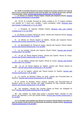 Art. 103-B. O Conselho Nacional de Justiça compõe-se de quinze membros com mais de
trinta e cinco e menos de sessenta e seis anos de idade, com mandato de dois anos, admitida
uma recondução, sendo: (Incluído pela Emenda Constitucional nº 45, de 2004)
I - um Ministro do Supremo Tribunal Federal, indicado pelo respectivo tribunal; (Incluído
pela Emenda Constitucional nº 45, de 2004)
Art. 103-B. O Conselho Nacional de Justiça compõe-se de 15 (quinze) membros
com mandato de 2 (dois) anos, admitida 1 (uma) recondução, sendo: (Redação dada
pela Emenda Constitucional nº 61, de 2009)
I - o Presidente do Supremo Tribunal Federal; (Redação dada pela Emenda
Constitucional nº 61, de 2009)
II - um Ministro do Superior Tribunal de Justiça, indicado pelo respectivo tribunal; (Incluído
pela Emenda Constitucional nº 45, de 2004)
III - um Ministro do Tribunal Superior do Trabalho, indicado pelo respectivo tribunal;
(Incluído pela Emenda Constitucional nº 45, de 2004)
IV - um desembargador de Tribunal de Justiça, indicado pelo Supremo Tribunal Federal;
(Incluído pela Emenda Constitucional nº 45, de 2004)
V - um juiz estadual, indicado pelo Supremo Tribunal Federal; (Incluído pela Emenda
Constitucional nº 45, de 2004)
VI - um juiz de Tribunal Regional Federal, indicado pelo Superior Tribunal de Justiça;
(Incluído pela Emenda Constitucional nº 45, de 2004)
VII - um juiz federal, indicado pelo Superior Tribunal de Justiça; (Incluído pela Emenda
Constitucional nº 45, de 2004)
VIII - um juiz de Tribunal Regional do Trabalho, indicado pelo Tribunal Superior do
Trabalho; (Incluído pela Emenda Constitucional nº 45, de 2004)
IX - um juiz do trabalho, indicado pelo Tribunal Superior do Trabalho; (Incluído pela
Emenda Constitucional nº 45, de 2004)
X - um membro do Ministério Público da União, indicado pelo Procurador-Geral da
República; (Incluído pela Emenda Constitucional nº 45, de 2004)
XI um membro do Ministério Público estadual, escolhido pelo Procurador-Geral da
República dentre os nomes indicados pelo órgão competente de cada instituição estadual;
(Incluído pela Emenda Constitucional nº 45, de 2004)
XII - dois advogados, indicados pelo Conselho Federal da Ordem dos Advogados do
Brasil; (Incluído pela Emenda Constitucional nº 45, de 2004)
XIII - dois cidadãos, de notável saber jurídico e reputação ilibada, indicados um pela
Câmara dos Deputados e outro pelo Senado Federal. (Incluído pela Emenda Constitucional nº
45, de 2004)
§ 1º O Conselho será presidido pelo Ministro do Supremo Tribunal Federal, que votará em
caso de empate, ficando excluído da distribuição de processos naquele tribunal. (Incluído pela
Emenda Constitucional nº 45, de 2004)
 