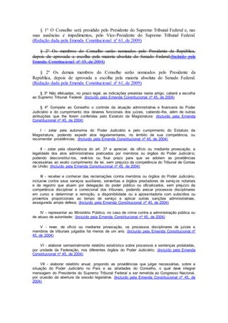 § 1º O Conselho será presidido pelo Presidente do Supremo Tribunal Federal e, nas
suas ausências e impedimentos, pelo Vice-Presidente do Supremo Tribunal Federal.
(Redação dada pela Emenda Constitucional nº 61, de 2009)
§ 2º Os membros do Conselho serão nomeados pelo Presidente da República,
depois de aprovada a escolha pela maioria absoluta do Senado Federal.(Incluído pela
Emenda Constitucional nº 45, de 2004)
§ 2º Os demais membros do Conselho serão nomeados pelo Presidente da
República, depois de aprovada a escolha pela maioria absoluta do Senado Federal.
(Redação dada pela Emenda Constitucional nº 61, de 2009)
§ 3º Não efetuadas, no prazo legal, as indicações previstas neste artigo, caberá a escolha
ao Supremo Tribunal Federal. (Incluído pela Emenda Constitucional nº 45, de 2004)
§ 4º Compete ao Conselho o controle da atuação administrativa e financeira do Poder
Judiciário e do cumprimento dos deveres funcionais dos juízes, cabendo-lhe, além de outras
atribuições que lhe forem conferidas pelo Estatuto da Magistratura: (Incluído pela Emenda
Constitucional nº 45, de 2004)
I - zelar pela autonomia do Poder Judiciário e pelo cumprimento do Estatuto da
Magistratura, podendo expedir atos regulamentares, no âmbito de sua competência, ou
recomendar providências; (Incluído pela Emenda Constitucional nº 45, de 2004)
II - zelar pela observância do art. 37 e apreciar, de ofício ou mediante provocação, a
legalidade dos atos administrativos praticados por membros ou órgãos do Poder Judiciário,
podendo desconstituí-los, revê-los ou fixar prazo para que se adotem as providências
necessárias ao exato cumprimento da lei, sem prejuízo da competência do Tribunal de Contas
da União; (Incluído pela Emenda Constitucional nº 45, de 2004)
III - receber e conhecer das reclamações contra membros ou órgãos do Poder Judiciário,
inclusive contra seus serviços auxiliares, serventias e órgãos prestadores de serviços notariais
e de registro que atuem por delegação do poder público ou oficializados, sem prejuízo da
competência disciplinar e correicional dos tribunais, podendo avocar processos disciplinares
em curso e determinar a remoção, a disponibilidade ou a aposentadoria com subsídios ou
proventos proporcionais ao tempo de serviço e aplicar outras sanções administrativas,
assegurada ampla defesa; (Incluído pela Emenda Constitucional nº 45, de 2004)
IV - representar ao Ministério Público, no caso de crime contra a administração pública ou
de abuso de autoridade; (Incluído pela Emenda Constitucional nº 45, de 2004)
V - rever, de ofício ou mediante provocação, os processos disciplinares de juízes e
membros de tribunais julgados há menos de um ano; (Incluído pela Emenda Constitucional nº
45, de 2004)
VI - elaborar semestralmente relatório estatístico sobre processos e sentenças prolatadas,
por unidade da Federação, nos diferentes órgãos do Poder Judiciário; (Incluído pela Emenda
Constitucional nº 45, de 2004)
VII - elaborar relatório anual, propondo as providências que julgar necessárias, sobre a
situação do Poder Judiciário no País e as atividades do Conselho, o qual deve integrar
mensagem do Presidente do Supremo Tribunal Federal a ser remetida ao Congresso Nacional,
por ocasião da abertura da sessão legislativa. (Incluído pela Emenda Constitucional nº 45, de
2004)
 