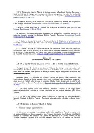 § 5º O Ministro do Superior Tribunal de Justiça exercerá a função de Ministro-Corregedor e
ficará excluído da distribuição de processos no Tribunal, competindo-lhe, além das atribuições
que lhe forem conferidas pelo Estatuto da Magistratura, as seguintes: (Incluído pela Emenda
Constitucional nº 45, de 2004)
I receber as reclamações e denúncias, de qualquer interessado, relativas aos magistrados
e aos serviços judiciários; (Incluído pela Emenda Constitucional nº 45, de 2004)
II exercer funções executivas do Conselho, de inspeção e de correição geral; (Incluído pela
Emenda Constitucional nº 45, de 2004)
III requisitar e designar magistrados, delegando-lhes atribuições, e requisitar servidores de
juízos ou tribunais, inclusive nos Estados, Distrito Federal e Territórios. (Incluído pela Emenda
Constitucional nº 45, de 2004)
§ 6º Junto ao Conselho oficiarão o Procurador-Geral da República e o Presidente do
Conselho Federal da Ordem dos Advogados do Brasil. (Incluído pela Emenda Constitucional nº
45, de 2004)
§ 7º A União, inclusive no Distrito Federal e nos Territórios, criará ouvidorias de justiça,
competentes para receber reclamações e denúncias de qualquer interessado contra membros
ou órgãos do Poder Judiciário, ou contra seus serviços auxiliares, representando diretamente
ao Conselho Nacional de Justiça. (Incluído pela Emenda Constitucional nº 45, de 2004)
SEÇÃO III
DO SUPERIOR TRIBUNAL DE JUSTIÇA
Art. 104. O Superior Tribunal de Justiça compõe-se de, no mínimo, trinta e três Ministros.
Parágrafo único. Os Ministros do Superior Tribunal de Justiça serão nomeados pelo
Presidente da República, dentre brasileiros com mais de trinta e cinco e menos de sessenta e
cinco anos, de notável saber jurídico e reputação ilibada, depois de aprovada a escolha pelo
Senado Federal, sendo:
Parágrafo único. Os Ministros do Superior Tribunal de Justiça serão nomeados pelo
Presidente da República, dentre brasileiros com mais de trinta e cinco e menos de sessenta e
cinco anos, de notável saber jurídico e reputação ilibada, depois de aprovada a escolha pela
maioria absoluta do Senado Federal, sendo:(Redação dada pela Emenda Constitucional nº 45,
de 2004)
I - um terço dentre juízes dos Tribunais Regionais Federais e um terço dentre
desembargadores dos Tribunais de Justiça, indicados em lista tríplice elaborada pelo próprio
Tribunal;
II - um terço, em partes iguais, dentre advogados e membros do Ministério Público
Federal, Estadual, do Distrito Federal e Territórios, alternadamente, indicados na forma do art.
94.
Art. 105. Compete ao Superior Tribunal de Justiça:
I - processar e julgar, originariamente:
a) nos crimes comuns, os Governadores dos Estados e do Distrito Federal, e, nestes e nos
de responsabilidade, os desembargadores dos Tribunais de Justiça dos Estados e do Distrito
Federal, os membros dos Tribunais de Contas dos Estados e do Distrito Federal, os dos
Tribunais Regionais Federais, dos Tribunais Regionais Eleitorais e do Trabalho, os membros
 