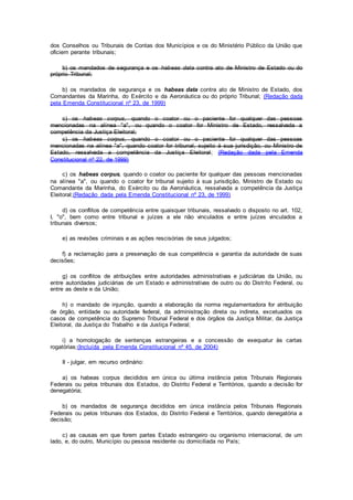 dos Conselhos ou Tribunais de Contas dos Municípios e os do Ministério Público da União que
oficiem perante tribunais;
b) os mandados de segurança e os habeas data contra ato de Ministro de Estado ou do
próprio Tribunal;
b) os mandados de segurança e os habeas data contra ato de Ministro de Estado, dos
Comandantes da Marinha, do Exército e da Aeronáutica ou do próprio Tribunal; (Redação dada
pela Emenda Constitucional nº 23, de 1999)
c) os habeas corpus, quando o coator ou o paciente for qualquer das pessoas
mencionadas na alínea "a", ou quando o coator for Ministro de Estado, ressalvada a
competência da Justiça Eleitoral;
c) os habeas corpus, quando o coator ou o paciente for qualquer das pessoas
mencionadas na alínea "a", quando coator for tribunal, sujeito à sua jurisdição, ou Ministro de
Estado, ressalvada a competência da Justiça Eleitoral; (Redação dada pela Emenda
Constitucional nº 22, de 1999)
c) os habeas corpus, quando o coator ou paciente for qualquer das pessoas mencionadas
na alínea "a", ou quando o coator for tribunal sujeito à sua jurisdição, Ministro de Estado ou
Comandante da Marinha, do Exército ou da Aeronáutica, ressalvada a competência da Justiça
Eleitoral;(Redação dada pela Emenda Constitucional nº 23, de 1999)
d) os conflitos de competência entre quaisquer tribunais, ressalvado o disposto no art. 102,
I, "o", bem como entre tribunal e juízes a ele não vinculados e entre juízes vinculados a
tribunais diversos;
e) as revisões criminais e as ações rescisórias de seus julgados;
f) a reclamação para a preservação de sua competência e garantia da autoridade de suas
decisões;
g) os conflitos de atribuições entre autoridades administrativas e judiciárias da União, ou
entre autoridades judiciárias de um Estado e administrativas de outro ou do Distrito Federal, ou
entre as deste e da União;
h) o mandado de injunção, quando a elaboração da norma regulamentadora for atribuição
de órgão, entidade ou autoridade federal, da administração direta ou indireta, excetuados os
casos de competência do Supremo Tribunal Federal e dos órgãos da Justiça Militar, da Justiça
Eleitoral, da Justiça do Trabalho e da Justiça Federal;
i) a homologação de sentenças estrangeiras e a concessão de exequatur às cartas
rogatórias;(Incluída pela Emenda Constitucional nº 45, de 2004)
II - julgar, em recurso ordinário:
a) os habeas corpus decididos em única ou última instância pelos Tribunais Regionais
Federais ou pelos tribunais dos Estados, do Distrito Federal e Territórios, quando a decisão for
denegatória;
b) os mandados de segurança decididos em única instância pelos Tribunais Regionais
Federais ou pelos tribunais dos Estados, do Distrito Federal e Territórios, quando denegatória a
decisão;
c) as causas em que forem partes Estado estrangeiro ou organismo internacional, de um
lado, e, do outro, Município ou pessoa residente ou domiciliada no País;
 