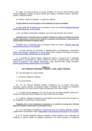 III - julgar, em recurso especial, as causas decididas, em única ou última instância, pelos
Tribunais Regionais Federais ou pelos tribunais dos Estados, do Distrito Federal e Territórios,
quando a decisão recorrida:
a) contrariar tratado ou lei federal, ou negar-lhes vigência;
b) julgar válida lei ou ato de governo local contestado em face de lei federal;
b) julgar válido ato de governo local contestado em face de lei federal;(Redação dada pela
Emenda Constitucional nº 45, de 2004)
c) der a lei federal interpretação divergente da que lhe haja atribuído outro tribunal.
Parágrafo único. Funcionará junto ao Superior Tribunal de Justiça o Conselho da Justiça
Federal, cabendo-lhe, na forma da lei, exercer a supervisão administrativa e orçamentária da
Justiça Federal de primeiro e segundo graus.
Parágrafo único. Funcionarão junto ao Superior Tribunal de Justiça: (Redação dada pela
Emenda Constitucional nº 45, de 2004)
I - a Escola Nacional de Formação e Aperfeiçoamento de Magistrados, cabendo-lhe,
dentre outras funções, regulamentar os cursos oficiais para o ingresso e promoção na carreira;
(Incluído pela Emenda Constitucional nº 45, de 2004)
II - o Conselho da Justiça Federal, cabendo-lhe exercer, na forma da lei, a supervisão
administrativa e orçamentária da Justiça Federal de primeiro e segundo graus, como órgão
central do sistema e com poderes correicionais, cujas decisões terão caráter vinculante.
(Incluído pela Emenda Constitucional nº 45, de 2004)
SEÇÃO IV
DOS TRIBUNAIS REGIONAIS FEDERAIS E DOS JUÍZES FEDERAIS
Art. 106. São órgãos da Justiça Federal:
I - os Tribunais Regionais Federais;
II - os Juízes Federais.
Art. 107. Os Tribunais Regionais Federais compõem-se de, no mínimo, sete juízes,
recrutados, quando possível, na respectiva região e nomeados pelo Presidente da República
dentre brasileiros com mais de trinta e menos de sessenta e cinco anos, sendo:
I - um quinto dentre advogados com mais de dez anos de efetiva atividade profissional e
membros do Ministério Público Federal com mais de dez anos de carreira;
II - os demais, mediante promoção de juízes federais com mais de cinco anos de exercício,
por antigüidade e merecimento, alternadamente.
Parágrafo único. A lei disciplinará a remoção ou a permuta de juízes dos Tribunais
Regionais Federais e determinará sua jurisdição e sede.
§ 1º A lei disciplinará a remoção ou a permuta de juízes dos Tribunais Regionais Federais
e determinará sua jurisdição e sede. (Renumerado pela Emenda Constitucional nº 45, de 2004)
§ 2º Os Tribunais Regionais Federais instalarão a justiça itinerante, com a realização de
audiências e demais funções da atividade jurisdicional, nos limites territoriais da respectiva
 