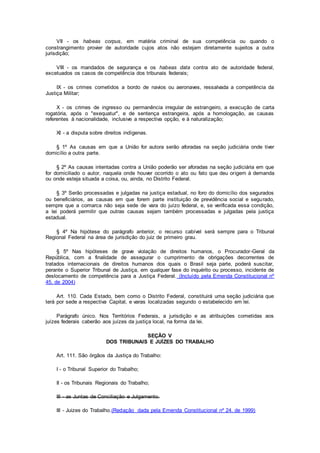 VII - os habeas corpus, em matéria criminal de sua competência ou quando o
constrangimento provier de autoridade cujos atos não estejam diretamente sujeitos a outra
jurisdição;
VIII - os mandados de segurança e os habeas data contra ato de autoridade federal,
excetuados os casos de competência dos tribunais federais;
IX - os crimes cometidos a bordo de navios ou aeronaves, ressalvada a competência da
Justiça Militar;
X - os crimes de ingresso ou permanência irregular de estrangeiro, a execução de carta
rogatória, após o "exequatur", e de sentença estrangeira, após a homologação, as causas
referentes à nacionalidade, inclusive a respectiva opção, e à naturalização;
XI - a disputa sobre direitos indígenas.
§ 1º As causas em que a União for autora serão aforadas na seção judiciária onde tiver
domicílio a outra parte.
§ 2º As causas intentadas contra a União poderão ser aforadas na seção judiciária em que
for domiciliado o autor, naquela onde houver ocorrido o ato ou fato que deu origem à demanda
ou onde esteja situada a coisa, ou, ainda, no Distrito Federal.
§ 3º Serão processadas e julgadas na justiça estadual, no foro do domicílio dos segurados
ou beneficiários, as causas em que forem parte instituição de previdência social e segurado,
sempre que a comarca não seja sede de vara do juízo federal, e, se verificada essa condição,
a lei poderá permitir que outras causas sejam também processadas e julgadas pela justiça
estadual.
§ 4º Na hipótese do parágrafo anterior, o recurso cabível será sempre para o Tribunal
Regional Federal na área de jurisdição do juiz de primeiro grau.
§ 5º Nas hipóteses de grave violação de direitos humanos, o Procurador-Geral da
República, com a finalidade de assegurar o cumprimento de obrigações decorrentes de
tratados internacionais de direitos humanos dos quais o Brasil seja parte, poderá suscitar,
perante o Superior Tribunal de Justiça, em qualquer fase do inquérito ou processo, incidente de
deslocamento de competência para a Justiça Federal. (Incluído pela Emenda Constitucional nº
45, de 2004)
Art. 110. Cada Estado, bem como o Distrito Federal, constituirá uma seção judiciária que
terá por sede a respectiva Capital, e varas localizadas segundo o estabelecido em lei.
Parágrafo único. Nos Territórios Federais, a jurisdição e as atribuições cometidas aos
juízes federais caberão aos juízes da justiça local, na forma da lei.
SEÇÃO V
DOS TRIBUNAIS E JUÍZES DO TRABALHO
Art. 111. São órgãos da Justiça do Trabalho:
I - o Tribunal Superior do Trabalho;
II - os Tribunais Regionais do Trabalho;
III - as Juntas de Conciliação e Julgamento.
III - Juizes do Trabalho.(Redação dada pela Emenda Constitucional nº 24, de 1999)
 