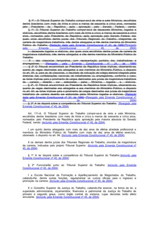 § 1º - O Tribunal Superior do Trabalho compor-se-á de vinte e sete Ministros, escolhidos
dentre brasileiros com mais de trinta e cinco e menos de sessenta e cinco anos, nomeados
pelo Presidente da República após aprovação pelo Senado Federal, sendo:
§ 1º. O Tribunal Superior do Trabalho compor-se-á de dezessete Ministros, togados e
vitalícios, escolhidos dentre brasileiros com mais de trinta e cinco e menos de sessenta e cinco
anos, nomeados pelo Presidente da República, após aprovação pelo Senado Federal, dos
quais onze escolhidos dentre juizes dos Tribunais Regionais do Trabalho, integrantes da
carreira da magistratura trabalhista, três dentre advogados e três dentre membros do Ministério
Público do Trabalho. (Redação dada pela Emenda Constitucional nº 24, de 1999)(Revogado
pela Emenda Constitucional nº 45, de 2004)
I - dezessete togados e vitalícios, dos quais onze escolhidos dentre juízes de carreira da
magistratura trabalhista, três dentre advogados e três dentre membros do Ministério Público do
Trabalho;
II - dez classistas temporários, com representação paritária dos trabalhadores e
empregadores. (Revogado pela Emenda Constitucional nº 24, de 1999)
§ 2º O Tribunal encaminhará ao Presidente da República listas tríplices, observando-se,
quanto às vagas destinadas aos advogados e aos membros do Ministério Público, o disposto
no art. 94, e, para as de classistas, o resultado de indicação de colégio eleitoral integrado pelas
diretorias das confederações nacionais de trabalhadores ou empregadores, conforme o caso;
as listas tríplices para o provimento de cargos destinados aos juízes da magistratura trabalhista
de carreira deverão ser elaboradas pelos Ministros togados e vitalícios.
§ 2º. O Tribunal encaminhará ao Presidente da República listas tríplices, observando-se,
quanto às vagas destinadas aos advogados e aos membros do Ministério Público, o disposto
no art. 94; as listas tríplices para o provimento de cargos destinados aos juízes da magistratura
trabalhista de carreira deverão ser elaboradas pelos Ministros togados e vitalícios. (Redação
dada pela Emenda Constitucional nº 24, de 1999) (Revogado pela Emenda Constitucional nº
45, de 2004)
§ 3º A lei disporá sobre a competência do Tribunal Superior do Trabalho. (Revogado pela
Emenda Constitucional nº 45, de 2004)
Art. 111-A. O Tribunal Superior do Trabalho compor-se-á de vinte e sete Ministros,
escolhidos dentre brasileiros com mais de trinta e cinco e menos de sessenta e cinco anos,
nomeados pelo Presidente da República após aprovação pela maioria absoluta do Senado
Federal, sendo: (Incluído pela Emenda Constitucional nº 45, de 2004)
I um quinto dentre advogados com mais de dez anos de efetiva atividade profissional e
membros do Ministério Público do Trabalho com mais de dez anos de efetivo exercício,
observado o disposto no art. 94; (Incluído pela Emenda Constitucional nº 45, de 2004)
II os demais dentre juízes dos Tribunais Regionais do Trabalho, oriundos da magistratura
da carreira, indicados pelo próprio Tribunal Superior. (Incluído pela Emenda Constitucional nº
45, de 2004)
§ 1º A lei disporá sobre a competência do Tribunal Superior do Trabalho.(Incluído pela
Emenda Constitucional nº 45, de 2004)
§ 2º Funcionarão junto ao Tribunal Superior do Trabalho: (Incluído pela Emenda
Constitucional nº 45, de 2004)
I a Escola Nacional de Formação e Aperfeiçoamento de Magistrados do Trabalho,
cabendo-lhe, dentre outras funções, regulamentar os cursos oficiais para o ingresso e
promoção na carreira; (Incluído pela Emenda Constitucional nº 45, de 2004)
II o Conselho Superior da Justiça do Trabalho, cabendo-lhe exercer, na forma da lei, a
supervisão administrativa, orçamentária, financeira e patrimonial da Justiça do Trabalho de
primeiro e segundo graus, como órgão central do sistema, cujas decisões terão efeito
vinculante. (Incluído pela Emenda Constitucional nº 45, de 2004)
 
