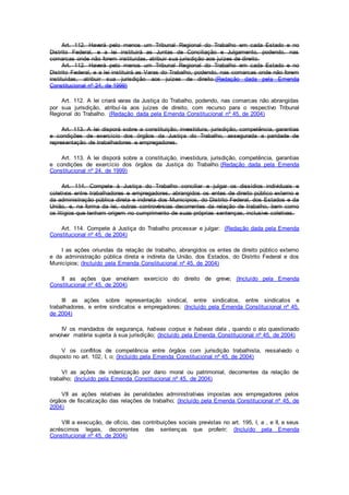 Art. 112. Haverá pelo menos um Tribunal Regional do Trabalho em cada Estado e no
Distrito Federal, e a lei instituirá as Juntas de Conciliação e Julgamento, podendo, nas
comarcas onde não forem instituídas, atribuir sua jurisdição aos juízes de direito.
Art. 112. Haverá pelo menos um Tribunal Regional do Trabalho em cada Estado e no
Distrito Federal, e a lei instituirá as Varas do Trabalho, podendo, nas comarcas onde não forem
instituídas, atribuir sua jurisdição aos juízes de direito.(Redação dada pela Emenda
Constitucional nº 24, de 1999)
Art. 112. A lei criará varas da Justiça do Trabalho, podendo, nas comarcas não abrangidas
por sua jurisdição, atribuí-la aos juízes de direito, com recurso para o respectivo Tribunal
Regional do Trabalho. (Redação dada pela Emenda Constitucional nº 45, de 2004)
Art. 113. A lei disporá sobre a constituição, investidura, jurisdição, competência, garantias
e condições de exercício dos órgãos da Justiça do Trabalho, assegurada a paridade de
representação de trabalhadores e empregadores.
Art. 113. A lei disporá sobre a constituição, investidura, jurisdição, competência, garantias
e condições de exercício dos órgãos da Justiça do Trabalho.(Redação dada pela Emenda
Constitucional nº 24, de 1999)
Art. 114. Compete à Justiça do Trabalho conciliar e julgar os dissídios individuais e
coletivos entre trabalhadores e empregadores, abrangidos os entes de direito público externo e
da administração pública direta e indireta dos Municípios, do Distrito Federal, dos Estados e da
União, e, na forma da lei, outras controvérsias decorrentes da relação de trabalho, bem como
os litígios que tenham origem no cumprimento de suas próprias sentenças, inclusive coletivas.
Art. 114. Compete à Justiça do Trabalho processar e julgar: (Redação dada pela Emenda
Constitucional nº 45, de 2004)
I as ações oriundas da relação de trabalho, abrangidos os entes de direito público externo
e da administração pública direta e indireta da União, dos Estados, do Distrito Federal e dos
Municípios; (Incluído pela Emenda Constitucional nº 45, de 2004)
II as ações que envolvam exercício do direito de greve; (Incluído pela Emenda
Constitucional nº 45, de 2004)
III as ações sobre representação sindical, entre sindicatos, entre sindicatos e
trabalhadores, e entre sindicatos e empregadores; (Incluído pela Emenda Constitucional nº 45,
de 2004)
IV os mandados de segurança, habeas corpus e habeas data , quando o ato questionado
envolver matéria sujeita à sua jurisdição; (Incluído pela Emenda Constitucional nº 45, de 2004)
V os conflitos de competência entre órgãos com jurisdição trabalhista, ressalvado o
disposto no art. 102, I, o; (Incluído pela Emenda Constitucional nº 45, de 2004)
VI as ações de indenização por dano moral ou patrimonial, decorrentes da relação de
trabalho; (Incluído pela Emenda Constitucional nº 45, de 2004)
VII as ações relativas às penalidades administrativas impostas aos empregadores pelos
órgãos de fiscalização das relações de trabalho; (Incluído pela Emenda Constitucional nº 45, de
2004)
VIII a execução, de ofício, das contribuições sociais previstas no art. 195, I, a , e II, e seus
acréscimos legais, decorrentes das sentenças que proferir; (Incluído pela Emenda
Constitucional nº 45, de 2004)
 