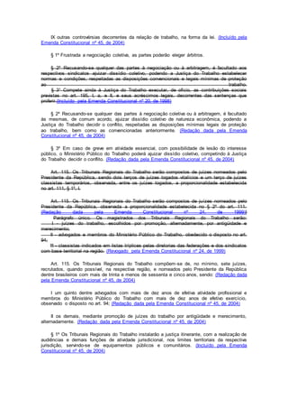 IX outras controvérsias decorrentes da relação de trabalho, na forma da lei. (Incluído pela
Emenda Constitucional nº 45, de 2004)
§ 1º Frustrada a negociação coletiva, as partes poderão eleger árbitros.
§ 2º Recusando-se qualquer das partes à negociação ou à arbitragem, é facultado aos
respectivos sindicatos ajuizar dissídio coletivo, podendo a Justiça do Trabalho estabelecer
normas e condições, respeitadas as disposições convencionais e legais mínimas de proteção
ao trabalho.
§ 3° Compete ainda à Justiça do Trabalho executar, de ofício, as contribuições sociais
previstas no art. 195, I, a, e II, e seus acréscimos legais, decorrentes das sentenças que
proferir.(Incluído pela Emenda Constitucional nº 20, de 1998)
§ 2º Recusando-se qualquer das partes à negociação coletiva ou à arbitragem, é facultado
às mesmas, de comum acordo, ajuizar dissídio coletivo de natureza econômica, podendo a
Justiça do Trabalho decidir o conflito, respeitadas as disposições mínimas legais de proteção
ao trabalho, bem como as convencionadas anteriormente. (Redação dada pela Emenda
Constitucional nº 45, de 2004)
§ 3º Em caso de greve em atividade essencial, com possibilidade de lesão do interesse
público, o Ministério Público do Trabalho poderá ajuizar dissídio coletivo, competindo à Justiça
do Trabalho decidir o conflito. (Redação dada pela Emenda Constitucional nº 45, de 2004)
Art. 115. Os Tribunais Regionais do Trabalho serão compostos de juízes nomeados pelo
Presidente da República, sendo dois terços de juízes togados vitalícios e um terço de juízes
classistas temporários, observada, entre os juízes togados, a proporcionalidade estabelecida
no art. 111, § 1º, I.
Art. 115. Os Tribunais Regionais do Trabalho serão compostos de juízes nomeados pelo
Presidente da República, observada a proporcionalidade estabelecida no § 2º do art. 111.
(Redação dada pela Emenda Constitucional nº 24, de 1999)}
Parágrafo único. Os magistrados dos Tribunais Regionais do Trabalho serão:
I - juízes do trabalho, escolhidos por promoção, alternadamente, por antigüidade e
merecimento;
II - advogados e membros do Ministério Público do Trabalho, obedecido o disposto no art.
94;
III - classistas indicados em listas tríplices pelas diretorias das federações e dos sindicatos
com base territorial na região. (Revogado pela Emenda Constitucional nº 24, de 1999)
Art. 115. Os Tribunais Regionais do Trabalho compõem-se de, no mínimo, sete juízes,
recrutados, quando possível, na respectiva região, e nomeados pelo Presidente da República
dentre brasileiros com mais de trinta e menos de sessenta e cinco anos, sendo: (Redação dada
pela Emenda Constitucional nº 45, de 2004)
I um quinto dentre advogados com mais de dez anos de efetiva atividade profissional e
membros do Ministério Público do Trabalho com mais de dez anos de efetivo exercício,
observado o disposto no art. 94; (Redação dada pela Emenda Constitucional nº 45, de 2004)
II os demais, mediante promoção de juízes do trabalho por antigüidade e merecimento,
alternadamente. (Redação dada pela Emenda Constitucional nº 45, de 2004)
§ 1º Os Tribunais Regionais do Trabalho instalarão a justiça itinerante, com a realização de
audiências e demais funções de atividade jurisdicional, nos limites territoriais da respectiva
jurisdição, servindo-se de equipamentos públicos e comunitários. (Incluído pela Emenda
Constitucional nº 45, de 2004)
 