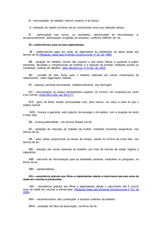 IX - remuneração do trabalho noturno superior à do diurno;
X - proteção do salário na forma da lei, constituindo crime sua retenção dolosa;
XI - participação nos lucros, ou resultados, desvinculada da remuneração, e,
excepcionalmente, participação na gestão da empresa, conforme definido em lei;
XII - salário-família para os seus dependentes;
XII - salário-família pago em razão do dependente do trabalhador de baixa renda nos
termos da lei;(Redação dada pela Emenda Constitucional nº 20, de 1998)
XIII - duração do trabalho normal não superior a oito horas diárias e quarenta e quatro
semanais, facultada a compensação de horários e a redução da jornada, mediante acordo ou
convenção coletiva de trabalho; (vide Decreto-Lei nº 5.452, de 1943)
XIV - jornada de seis horas para o trabalho realizado em turnos ininterruptos de
revezamento, salvo negociação coletiva;
XV - repouso semanal remunerado, preferencialmente aos domingos;
XVI - remuneração do serviço extraordinário superior, no mínimo, em cinqüenta por cento
à do normal; (Vide Del 5.452, art. 59 § 1º)
XVII - gozo de férias anuais remuneradas com, pelo menos, um terço a mais do que o
salário normal;
XVIII - licença à gestante, sem prejuízo do emprego e do salário, com a duração de cento
e vinte dias;
XIX - licença-paternidade, nos termos fixados em lei;
XX - proteção do mercado de trabalho da mulher, mediante incentivos específicos, nos
termos da lei;
XXI - aviso prévio proporcional ao tempo de serviço, sendo no mínimo de trinta dias, nos
termos da lei;
XXII - redução dos riscos inerentes ao trabalho, por meio de normas de saúde, higiene e
segurança;
XXIII - adicional de remuneração para as atividades penosas, insalubres ou perigosas, na
forma da lei;
XXIV - aposentadoria;
XXV - assistência gratuita aos filhos e dependentes desde o nascimento até seis anos de
idade em creches e pré-escolas;
XXV - assistência gratuita aos filhos e dependentes desde o nascimento até 5 (cinco)
anos de idade em creches e pré-escolas; (Redação dada pela Emenda Constitucional nº 53, de
2006)
XXVI - reconhecimento das convenções e acordos coletivos de trabalho;
XXVII - proteção em face da automação, na forma da lei;
 
