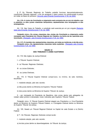 § 2º Os Tribunais Regionais do Trabalho poderão funcionar descentralizadamente,
constituindo Câmaras regionais, a fim de assegurar o pleno acesso do jurisdicionado à justiça
em todas as fases do processo. (Incluído pela Emenda Constitucional nº 45, de 2004)
Art. 116. A Junta de Conciliação e Julgamento será composta de um juiz do trabalho, que
a presidirá, e dois juízes classistas temporários, representantes dos empregados e dos
empregadores.
Art. 116. Nas Varas do Trabalho, a jurisdição será exercida por um juiz singular.(Redação
dada pela Emenda Constitucional nº 24, de 1999)
Parágrafo único. Os juízes classistas das Juntas de Conciliação e Julgamento serão
nomeados pelo Presidente do Tribunal Regional do Trabalho, na forma da lei, permitida uma
recondução. (Revogado pela Emenda Constitucional nº 24, de 1999)
Art. 117. O mandato dos representantes classistas, em todas as instâncias, é de três anos.
Parágrafo único. Os representantes classistas terão suplentes. (Revogado pela Emenda
Constitucional nº 24, de 1999)
SEÇÃO VI
DOS TRIBUNAIS E JUÍZES ELEITORAIS
Art. 118. São órgãos da Justiça Eleitoral:
I - o Tribunal Superior Eleitoral;
II - os Tribunais Regionais Eleitorais;
III - os Juízes Eleitorais;
IV - as Juntas Eleitorais.
Art. 119. O Tribunal Superior Eleitoral compor-se-á, no mínimo, de sete membros,
escolhidos:
I - mediante eleição, pelo voto secreto:
a) três juízes dentre os Ministros do Supremo Tribunal Federal;
b) dois juízes dentre os Ministros do Superior Tribunal de Justiça;
II - por nomeação do Presidente da República, dois juízes dentre seis advogados de
notável saber jurídico e idoneidade moral, indicados pelo Supremo Tribunal Federal.
Parágrafo único. O Tribunal Superior Eleitoral elegerá seu Presidente e o Vice-Presidente
dentre os Ministros do Supremo Tribunal Federal, e o Corregedor Eleitoral dentre os Ministros
do Superior Tribunal de Justiça.
Art. 120. Haverá um Tribunal Regional Eleitoral na Capital de cada Estado e no Distrito
Federal.
§ 1º - Os Tribunais Regionais Eleitorais compor-se-ão:
I - mediante eleição, pelo voto secreto:
a) de dois juízes dentre os desembargadores do Tribunal de Justiça;
 