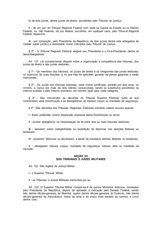 b) de dois juízes, dentre juízes de direito, escolhidos pelo Tribunal de Justiça;
II - de um juiz do Tribunal Regional Federal com sede na Capital do Estado ou no Distrito
Federal, ou, não havendo, de juiz federal, escolhido, em qualquer caso, pelo Tribunal Regional
Federal respectivo;
III - por nomeação, pelo Presidente da República, de dois juízes dentre seis advogados de
notável saber jurídico e idoneidade moral, indicados pelo Tribunal de Justiça.
§ 2º - O Tribunal Regional Eleitoral elegerá seu Presidente e o Vice-Presidente- dentre os
desembargadores.
Art. 121. Lei complementar disporá sobre a organização e competência dos tribunais, dos
juízes de direito e das juntas eleitorais.
§ 1º - Os membros dos tribunais, os juízes de direito e os integrantes das juntas eleitorais,
no exercício de suas funções, e no que lhes for aplicável, gozarão de plenas garantias e serão
inamovíveis.
§ 2º - Os juízes dos tribunais eleitorais, salvo motivo justificado, servirão por dois anos, no
mínimo, e nunca por mais de dois biênios consecutivos, sendo os substitutos escolhidos na
mesma ocasião e pelo mesmo processo, em número igual para cada categoria.
§ 3º - São irrecorríveis as decisões do Tribunal Superior Eleitoral, salvo as que
contrariarem esta Constituição e as denegatórias de habeas corpus ou mandado de segurança.
§ 4º - Das decisões dos Tribunais Regionais Eleitorais somente caberá recurso quando:
I - forem proferidas contra disposição expressa desta Constituição ou de lei;
II - ocorrer divergência na interpretação de lei entre dois ou mais tribunais eleitorais;
III - versarem sobre inelegibilidade ou expedição de diplomas nas eleições federais ou
estaduais;
IV - anularem diplomas ou decretarem a perda de mandatos eletivos federais ou estaduais;
V - denegarem habeas corpus, mandado de segurança, habeas data ou mandado de
injunção.
SEÇÃO VII
DOS TRIBUNAIS E JUÍZES MILITARES
Art. 122. São órgãos da Justiça Militar:
I - o Superior Tribunal Militar;
II - os Tribunais e Juízes Militares instituídos por lei.
Art. 123. O Superior Tribunal Militar compor-se-á de quinze Ministros vitalícios, nomeados
pelo Presidente da República, depois de aprovada a indicação pelo Senado Federal, sendo
três dentre oficiais-generais da Marinha, quatro dentre oficiais-generais do Exército, três dentre
oficiais-generais da Aeronáutica, todos da ativa e do posto mais elevado da carreira, e cinco
dentre civis.
 
