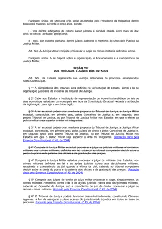 Parágrafo único. Os Ministros civis serão escolhidos pelo Presidente da República dentre
brasileiros maiores de trinta e cinco anos, sendo:
I - três dentre advogados de notório saber jurídico e conduta ilibada, com mais de dez
anos de efetiva atividade profissional;
II - dois, por escolha paritária, dentre juízes auditores e membros do Ministério Público da
Justiça Militar.
Art. 124. À Justiça Militar compete processar e julgar os crimes militares definidos em lei.
Parágrafo único. A lei disporá sobre a organização, o funcionamento e a competência da
Justiça Militar.
SEÇÃO VIII
DOS TRIBUNAIS E JUÍZES DOS ESTADOS
Art. 125. Os Estados organizarão sua Justiça, observados os princípios estabelecidos
nesta Constituição.
§ 1º A competência dos tribunais será definida na Constituição do Estado, sendo a lei de
organização judiciária de iniciativa do Tribunal de Justiça.
§ 2º Cabe aos Estados a instituição de representação de inconstitucionalidade de leis ou
atos normativos estaduais ou municipais em face da Constituição Estadual, vedada a atribuição
da legitimação para agir a um único órgão.
§ 3º A lei estadual poderá criar, mediante proposta do Tribunal de Justiça, a Justiça Militar
estadual, constituída, em primeiro grau, pelos Conselhos de Justiça e, em segundo, pelo
próprio Tribunal de Justiça, ou por Tribunal de Justiça Militar nos Estados em que o efetivo da
polícia militar seja superior a vinte mil integrantes.
§ 3º A lei estadual poderá criar, mediante proposta do Tribunal de Justiça, a Justiça Militar
estadual, constituída, em primeiro grau, pelos juízes de direito e pelos Conselhos de Justiça e,
em segundo grau, pelo próprio Tribunal de Justiça, ou por Tribunal de Justiça Militar nos
Estados em que o efetivo militar seja superior a vinte mil integrantes. (Redação dada pela
Emenda Constitucional nº 45, de 2004)
§ 4º Compete à Justiça Militar estadual processar e julgar os policiais militares e bombeiros
militares nos crimes militares, definidos em lei, cabendo ao tribunal competente decidir sobre a
perda do posto e da patente dos oficiais e da graduação das praças.
§ 4º Compete à Justiça Militar estadual processar e julgar os militares dos Estados, nos
crimes militares definidos em lei e as ações judiciais contra atos disciplinares militares,
ressalvada a competência do júri quando a vítima for civil, cabendo ao tribunal competente
decidir sobre a perda do posto e da patente dos oficiais e da graduação das praças. (Redação
dada pela Emenda Constitucional nº 45, de 2004)
§ 5º Compete aos juízes de direito do juízo militar processar e julgar, singularmente, os
crimes militares cometidos contra civis e as ações judiciais contra atos disciplinares militares,
cabendo ao Conselho de Justiça, sob a presidência de juiz de direito, processar e julgar os
demais crimes militares. (Incluído pela Emenda Constitucional nº 45, de 2004)
§ 6º O Tribunal de Justiça poderá funcionar descentralizadamente, constituindo Câmaras
regionais, a fim de assegurar o pleno acesso do jurisdicionado à justiça em todas as fases do
processo. (Incluído pela Emenda Constitucional nº 45, de 2004)
 