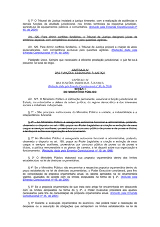 § 7º O Tribunal de Justiça instalará a justiça itinerante, com a realização de audiências e
demais funções da atividade jurisdicional, nos limites territoriais da respectiva jurisdição,
servindo-se de equipamentos públicos e comunitários. (Incluído pela Emenda Constitucional nº
45, de 2004)
Art. 126. Para dirimir conflitos fundiários, o Tribunal de Justiça designará juízes de
entrância especial, com competência exclusiva para questões agrárias.
Art. 126. Para dirimir conflitos fundiários, o Tribunal de Justiça proporá a criação de varas
especializadas, com competência exclusiva para questões agrárias. (Redação dada pela
Emenda Constitucional nº 45, de 2004)
Parágrafo único. Sempre que necessário à eficiente prestação jurisdicional, o juiz far-se-á
presente no local do litígio.
CAPÍTULO IV
DAS FUNÇÕES ESSENCIAIS À JUSTIÇA
CAPÍTULO IV
DAS FUNÇÕES ESSENCIAIS À JUSTIÇA
(Redação dada pela Emenda Constitucional nº 80, de 2014)
SEÇÃO I
DO MINISTÉRIO PÚBLICO
Art. 127. O Ministério Público é instituição permanente, essencial à função jurisdicional do
Estado, incumbindo-lhe a defesa da ordem jurídica, do regime democrático e dos interesses
sociais e individuais indisponíveis.
§ 1º - São princípios institucionais do Ministério Público a unidade, a indivisibilidade e a
independência funcional.
§ 2º - Ao Ministério Público é assegurada autonomia funcional e administrativa, podendo,
observado o disposto no art. 169, propor ao Poder Legislativo a criação e extinção de seus
cargos e serviços auxiliares, provendo-os por concurso público de provas e de provas e títulos;
a lei disporá sobre sua organização e funcionamento.
§ 2º Ao Ministério Público é assegurada autonomia funcional e administrativa, podendo,
observado o disposto no art. 169, propor ao Poder Legislativo a criação e extinção de seus
cargos e serviços auxiliares, provendo-os por concurso público de provas ou de provas e
títulos, a política remuneratória e os planos de carreira; a lei disporá sobre sua organização e
funcionamento. (Redação dada pela Emenda Constitucional nº 19, de 1998)
§ 3º O Ministério Público elaborará sua proposta orçamentária dentro dos limites
estabelecidos na lei de diretrizes orçamentárias.
§ 4º Se o Ministério Público não encaminhar a respectiva proposta orçamentária dentro do
prazo estabelecido na lei de diretrizes orçamentárias, o Poder Executivo considerará, para fins
de consolidação da proposta orçamentária anual, os valores aprovados na lei orçamentária
vigente, ajustados de acordo com os limites estipulados na forma do § 3º. (Incluído pela
Emenda Constitucional nº 45, de 2004)
§ 5º Se a proposta orçamentária de que trata este artigo for encaminhada em desacordo
com os limites estipulados na forma do § 3º, o Poder Executivo procederá aos ajustes
necessários para fins de consolidação da proposta orçamentária anual. (Incluído pela Emenda
Constitucional nº 45, de 2004)
§ 6º Durante a execução orçamentária do exercício, não poderá haver a realização de
despesas ou a assunção de obrigações que extrapolem os limites estabelecidos na lei de
 