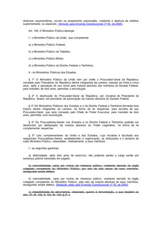 diretrizes orçamentárias, exceto se previamente autorizadas, mediante a abertura de créditos
suplementares ou especiais. (Incluído pela Emenda Constitucional nº 45, de 2004)
Art. 128. O Ministério Público abrange:
I - o Ministério Público da União, que compreende:
a) o Ministério Público Federal;
b) o Ministério Público do Trabalho;
c) o Ministério Público Militar;
d) o Ministério Público do Distrito Federal e Territórios;
II - os Ministérios Públicos dos Estados.
§ 1º O Ministério Público da União tem por chefe o Procurador-Geral da República,
nomeado pelo Presidente da República dentre integrantes da carreira, maiores de trinta e cinco
anos, após a aprovação de seu nome pela maioria absoluta dos membros do Senado Federal,
para mandato de dois anos, permitida a recondução.
§ 2º A destituição do Procurador-Geral da República, por iniciativa do Presidente da
República, deverá ser precedida de autorização da maioria absoluta do Senado Federal.
§ 3º Os Ministérios Públicos dos Estados e o do Distrito Federal e Territórios formarão lista
tríplice dentre integrantes da carreira, na forma da lei respectiva, para escolha de seu
Procurador-Geral, que será nomeado pelo Chefe do Poder Executivo, para mandato de dois
anos, permitida uma recondução.
§ 4º Os Procuradores-Gerais nos Estados e no Distrito Federal e Territórios poderão ser
destituídos por deliberação da maioria absoluta do Poder Legislativo, na forma da lei
complementar respectiva.
§ 5º Leis complementares da União e dos Estados, cuja iniciativa é facultada aos
respectivos Procuradores-Gerais, estabelecerão a organização, as atribuições e o estatuto de
cada Ministério Público, observadas, relativamente a seus membros:
I - as seguintes garantias:
a) vitaliciedade, após dois anos de exercício, não podendo perder o cargo senão por
sentença judicial transitada em julgado;
b) inamovibilidade, salvo por motivo de interesse público, mediante decisão do órgão
colegiado competente do Ministério Público, por voto de dois terços de seus membros,
assegurada ampla defesa;
b) inamovibilidade, salvo por motivo de interesse público, mediante decisão do órgão
colegiado competente do Ministério Público, pelo voto da maioria absoluta de seus membros,
assegurada ampla defesa; (Redação dada pela Emenda Constitucional nº 45, de 2004)
c) irredutibilidade de vencimentos, observado, quanto à remuneração, o que dispõem os
arts. 37, XI, 150, II, 153, III, 153, § 2º, I;
 