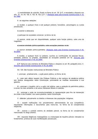 c) irredutibilidade de subsídio, fixado na forma do art. 39, § 4º, e ressalvado o disposto nos
arts. 37, X e XI, 150, II, 153, III, 153, § 2º, I; (Redação dada pela Emenda Constitucional nº 19,
de 1998)
II - as seguintes vedações:
a) receber, a qualquer título e sob qualquer pretexto, honorários, percentagens ou custas
processuais;
b) exercer a advocacia;
c) participar de sociedade comercial, na forma da lei;
d) exercer, ainda que em disponibilidade, qualquer outra função pública, salvo uma de
magistério;
e) exercer atividade político-partidária, salvo exceções previstas na lei.
e) exercer atividade político-partidária; (Redação dada pela Emenda Constitucional nº 45,
de 2004)
f) receber, a qualquer título ou pretexto, auxílios ou contribuições de pessoas físicas,
entidades públicas ou privadas, ressalvadas as exceções previstas em lei. (Incluída pela
Emenda Constitucional nº 45, de 2004)
§ 6º Aplica-se aos membros do Ministério Público o disposto no art. 95, parágrafo único, V.
(Incluído pela Emenda Constitucional nº 45, de 2004)
Art. 129. São funções institucionais do Ministério Público:
I - promover, privativamente, a ação penal pública, na forma da lei;
II - zelar pelo efetivo respeito dos Poderes Públicos e dos serviços de relevância pública
aos direitos assegurados nesta Constituição, promovendo as medidas necessárias a sua
garantia;
III - promover o inquérito civil e a ação civil pública, para a proteção do patrimônio público
e social, do meio ambiente e de outros interesses difusos e coletivos;
IV - promover a ação de inconstitucionalidade ou representação para fins de intervenção
da União e dos Estados, nos casos previstos nesta Constituição;
V - defender judicialmente os direitos e interesses das populações indígenas;
VI - expedir notificações nos procedimentos administrativos de sua competência,
requisitando informações e documentos para instruí-los, na forma da lei complementar
respectiva;
VII - exercer o controle externo da atividade policial, na forma da lei complementar
mencionada no artigo anterior;
VIII - requisitar diligências investigatórias e a instauração de inquérito policial, indicados os
fundamentos jurídicos de suas manifestações processuais;
 
