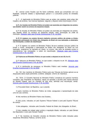 IX - exercer outras funções que lhe forem conferidas, desde que compatíveis com sua
finalidade, sendo-lhe vedada a representação judicial e a consultoria jurídica de entidades
públicas.
§ 1º - A legitimação do Ministério Público para as ações civis previstas neste artigo não
impede a de terceiros, nas mesmas hipóteses, segundo o disposto nesta Constituição e na lei.
§ 2º -As funções de Ministério Público só podem ser exercidas por integrantes da carreira,
que deverão residir na comarca da respectiva lotação.
§ 2º As funções do Ministério Público só podem ser exercidas por integrantes da carreira,
que deverão residir na comarca da respectiva lotação, salvo autorização do chefe da
instituição. (Redação dada pela Emenda Constitucional nº 45, de 2004)
§ 3º O ingresso na carreira far-se-á mediante concurso público de provas e títulos,
assegurada participação da Ordem dos Advogados do Brasil em sua realização, e observada,
nas nomeações, a ordem de classificação.
§ 3º O ingresso na carreira do Ministério Público far-se-á mediante concurso público de
provas e títulos, assegurada a participação da Ordem dos Advogados do Brasil em sua
realização, exigindo-se do bacharel em direito, no mínimo, três anos de atividade jurídica e
observando-se, nas nomeações, a ordem de classificação. (Redação dada pela Emenda
Constitucional nº 45, de 2004)
§ 4º Aplica-se ao Ministério Público, no que couber, o disposto no art. 93, II e VI.
§ 4º Aplica-se ao Ministério Público, no que couber, o disposto no art. 93. (Redação dada
pela Emenda Constitucional nº 45, de 2004)
§ 5º A distribuição de processos no Ministério Público será imediata. (Incluído pela
Emenda Constitucional nº 45, de 2004)
Art. 130. Aos membros do Ministério Público junto aos Tribunais de Contas aplicam-se as
disposições desta seção pertinentes a direitos, vedações e forma de investidura.
Art. 130-A. O Conselho Nacional do Ministério Público compõe-se de quatorze membros
nomeados pelo Presidente da República, depois de aprovada a escolha pela maioria absoluta
do Senado Federal, para um mandato de dois anos, admitida uma recondução, sendo:
(Incluído pela Emenda Constitucional nº 45, de 2004)
I o Procurador-Geral da República, que o preside;
II quatro membros do Ministério Público da União, assegurada a representação de cada
uma de suas carreiras;
III três membros do Ministério Público dos Estados;
IV dois juízes, indicados um pelo Supremo Tribunal Federal e outro pelo Superior Tribunal
de Justiça;
V dois advogados, indicados pelo Conselho Federal da Ordem dos Advogados do Brasil;
VI dois cidadãos de notável saber jurídico e reputação ilibada, indicados um pela Câmara
dos Deputados e outro pelo Senado Federal.
§ 1º Os membros do Conselho oriundos do Ministério Público serão indicados pelos
respectivos Ministérios Públicos, na forma da lei.
 