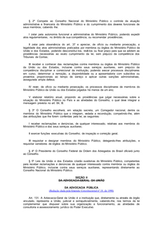 § 2º Compete ao Conselho Nacional do Ministério Público o controle da atuação
administrativa e financeira do Ministério Público e do cumprimento dos deveres funcionais de
seus membros, cabendo lhe:
I zelar pela autonomia funcional e administrativa do Ministério Público, podendo expedir
atos regulamentares, no âmbito de sua competência, ou recomendar providências;
II zelar pela observância do art. 37 e apreciar, de ofício ou mediante provocação, a
legalidade dos atos administrativos praticados por membros ou órgãos do Ministério Público da
União e dos Estados, podendo desconstituí-los, revê-los ou fixar prazo para que se adotem as
providências necessárias ao exato cumprimento da lei, sem prejuízo da competência dos
Tribunais de Contas;
III receber e conhecer das reclamações contra membros ou órgãos do Ministério Público
da União ou dos Estados, inclusive contra seus serviços auxiliares, sem prejuízo da
competência disciplinar e correicional da instituição, podendo avocar processos disciplinares
em curso, determinar a remoção, a disponibilidade ou a aposentadoria com subsídios ou
proventos proporcionais ao tempo de serviço e aplicar outras sanções administrativas,
assegurada ampla defesa;
IV rever, de ofício ou mediante provocação, os processos disciplinares de membros do
Ministério Público da União ou dos Estados julgados há menos de um ano;
V elaborar relatório anual, propondo as providências que julgar necessárias sobre a
situação do Ministério Público no País e as atividades do Conselho, o qual deve integrar a
mensagem prevista no art. 84, XI.
§ 3º O Conselho escolherá, em votação secreta, um Corregedor nacional, dentre os
membros do Ministério Público que o integram, vedada a recondução, competindo-lhe, além
das atribuições que lhe forem conferidas pela lei, as seguintes:
I receber reclamações e denúncias, de qualquer interessado, relativas aos membros do
Ministério Público e dos seus serviços auxiliares;
II exercer funções executivas do Conselho, de inspeção e correição geral;
III requisitar e designar membros do Ministério Público, delegando-lhes atribuições, e
requisitar servidores de órgãos do Ministério Público.
§ 4º O Presidente do Conselho Federal da Ordem dos Advogados do Brasil oficiará junto
ao Conselho.
§ 5º Leis da União e dos Estados criarão ouvidorias do Ministério Público, competentes
para receber reclamações e denúncias de qualquer interessado contra membros ou órgãos do
Ministério Público, inclusive contra seus serviços auxiliares, representando diretamente ao
Conselho Nacional do Ministério Público.
SEÇÃO II
DA ADVOCACIA-GERAL DA UNIÃO
DA ADVOCACIA PÚBLICA
(Redação dada pela Emenda Constitucional nº 19, de 1998)
Art. 131. A Advocacia-Geral da União é a instituição que, diretamente ou através de órgão
vinculado, representa a União, judicial e extrajudicialmente, cabendo-lhe, nos termos da lei
complementar que dispuser sobre sua organização e funcionamento, as atividades de
consultoria e assessoramento jurídico do Poder Executivo.
 