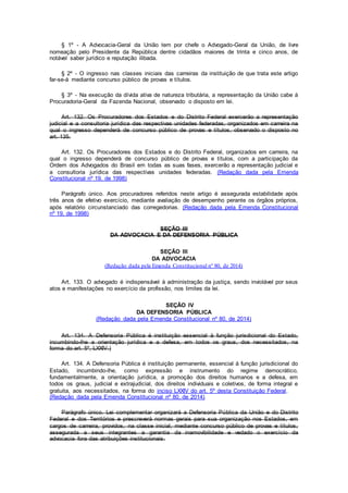 § 1º - A Advocacia-Geral da União tem por chefe o Advogado-Geral da União, de livre
nomeação pelo Presidente da República dentre cidadãos maiores de trinta e cinco anos, de
notável saber jurídico e reputação ilibada.
§ 2º - O ingresso nas classes iniciais das carreiras da instituição de que trata este artigo
far-se-á mediante concurso público de provas e títulos.
§ 3º - Na execução da dívida ativa de natureza tributária, a representação da União cabe à
Procuradoria-Geral da Fazenda Nacional, observado o disposto em lei.
Art. 132. Os Procuradores dos Estados e do Distrito Federal exercerão a representação
judicial e a consultoria jurídica das respectivas unidades federadas, organizados em carreira na
qual o ingresso dependerá de concurso público de provas e títulos, observado o disposto no
art. 135.
Art. 132. Os Procuradores dos Estados e do Distrito Federal, organizados em carreira, na
qual o ingresso dependerá de concurso público de provas e títulos, com a participação da
Ordem dos Advogados do Brasil em todas as suas fases, exercerão a representação judicial e
a consultoria jurídica das respectivas unidades federadas. (Redação dada pela Emenda
Constitucional nº 19, de 1998)
Parágrafo único. Aos procuradores referidos neste artigo é assegurada estabilidade após
três anos de efetivo exercício, mediante avaliação de desempenho perante os órgãos próprios,
após relatório circunstanciado das corregedorias. (Redação dada pela Emenda Constitucional
nº 19, de 1998)
SEÇÃO III
DA ADVOCACIA E DA DEFENSORIA PÚBLICA
SEÇÃO III
DA ADVOCACIA
(Redação dada pela Emenda Constitucional nº 80, de 2014)
Art. 133. O advogado é indispensável à administração da justiça, sendo inviolável por seus
atos e manifestações no exercício da profissão, nos limites da lei.
SEÇÃO IV
DA DEFENSORIA PÚBLICA
(Redação dada pela Emenda Constitucional nº 80, de 2014)
Art. 134. A Defensoria Pública é instituição essencial à função jurisdicional do Estado,
incumbindo-lhe a orientação jurídica e a defesa, em todos os graus, dos necessitados, na
forma do art. 5º, LXXIV.)
Art. 134. A Defensoria Pública é instituição permanente, essencial à função jurisdicional do
Estado, incumbindo-lhe, como expressão e instrumento do regime democrático,
fundamentalmente, a orientação jurídica, a promoção dos direitos humanos e a defesa, em
todos os graus, judicial e extrajudicial, dos direitos individuais e coletivos, de forma integral e
gratuita, aos necessitados, na forma do inciso LXXIV do art. 5º desta Constituição Federal.
(Redação dada pela Emenda Constitucional nº 80, de 2014)
Parágrafo único. Lei complementar organizará a Defensoria Pública da União e do Distrito
Federal e dos Territórios e prescreverá normas gerais para sua organização nos Estados, em
cargos de carreira, providos, na classe inicial, mediante concurso público de provas e títulos,
assegurada a seus integrantes a garantia da inamovibilidade e vedado o exercício da
advocacia fora das atribuições institucionais.
 