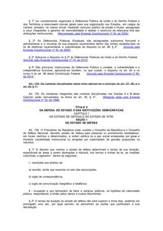 § 1º Lei complementar organizará a Defensoria Pública da União e do Distrito Federal e
dos Territórios e prescreverá normas gerais para sua organização nos Estados, em cargos de
carreira, providos, na classe inicial, mediante concurso público de provas e títulos, assegurada
a seus integrantes a garantia da inamovibilidade e vedado o exercício da advocacia fora das
atribuições institucionais. (Renumerado pela Emenda Constitucional nº 45, de 2004)
§ 2º Às Defensorias Públicas Estaduais são asseguradas autonomia funcional e
administrativa e a iniciativa de sua proposta orçamentária dentro dos limites estabelecidos na
lei de diretrizes orçamentárias e subordinação ao disposto no art. 99, § 2º . (Incluído pela
Emenda Constitucional nº 45, de 2004)
§ 3º Aplica-se o disposto no § 2º às Defensorias Públicas da União e do Distrito Federal.
(Incluído pela Emenda Constitucional nº 74, de 2013)
§ 4º São princípios institucionais da Defensoria Pública a unidade, a indivisibilidade e a
independência funcional, aplicando-se também, no que couber, o disposto no art. 93 e no
inciso II do art. 96 desta Constituição Federal. (Incluído pela Emenda Constitucional nº 80,
de 2014)
Art. 135. Às carreiras disciplinadas neste título aplicam-se o princípio do art. 37, XII, e o
art. 39, § 1º.
Art. 135. Os servidores integrantes das carreiras disciplinadas nas Seções II e III deste
Capítulo serão remunerados na forma do art. 39, § 4º. (Redação dada pela Emenda
Constitucional nº 19, de 1998)
TÍTULO V
DA DEFESA DO ESTADO E DAS INSTITUIÇÕES DEMOCRÁTICAS
CAPÍTULO I
DO ESTADO DE DEFESA E DO ESTADO DE SÍTIO
SEÇÃO I
DO ESTADO DE DEFESA
Art. 136. O Presidente da República pode, ouvidos o Conselho da República e o Conselho
de Defesa Nacional, decretar estado de defesa para preservar ou prontamente restabelecer,
em locais restritos e determinados, a ordem pública ou a paz social ameaçadas por grave e
iminente instabilidade institucional ou atingidas por calamidades de grandes proporções na
natureza.
§ 1º O decreto que instituir o estado de defesa determinará o tempo de sua duração,
especificará as áreas a serem abrangidas e indicará, nos termos e limites da lei, as medidas
coercitivas a vigorarem, dentre as seguintes:
I - restrições aos direitos de:
a) reunião, ainda que exercida no seio das associações;
b) sigilo de correspondência;
c) sigilo de comunicação telegráfica e telefônica;
II - ocupação e uso temporário de bens e serviços públicos, na hipótese de calamidade
pública, respondendo a União pelos danos e custos decorrentes.
§ 2º O tempo de duração do estado de defesa não será superior a trinta dias, podendo ser
prorrogado uma vez, por igual período, se persistirem as razões que justificaram a sua
decretação.
 