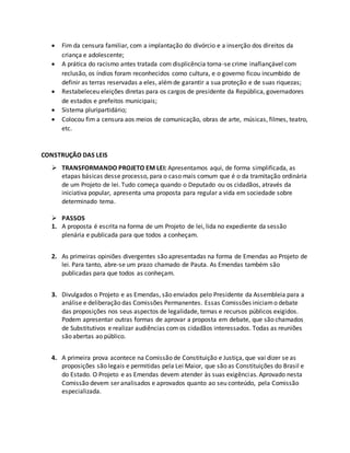  Fim da censura familiar, com a implantação do divórcio e a inserção dos direitos da
criança e adolescente;
 A prática do racismo antes tratada com displicência torna-se crime inafiançável com
reclusão, os índios foram reconhecidos como cultura, e o governo ficou incumbido de
definir as terras reservadas a eles, alémde garantir a sua proteção e de suas riquezas;
 Restabeleceu eleições diretas para os cargos de presidente da República, governadores
de estados e prefeitos municipais;
 Sistema pluripartidário;
 Colocou fim a censura aos meios de comunicação, obras de arte, músicas, filmes, teatro,
etc.
CONSTRUÇÃO DAS LEIS
 TRANSFORMANDO PROJETO EM LEI: Apresentamos aqui, de forma simplificada, as
etapas básicas desse processo, para o caso mais comum que é o da tramitação ordinária
de um Projeto de lei. Tudo começa quando o Deputado ou os cidadãos, através da
iniciativa popular, apresenta uma proposta para regular a vida em sociedade sobre
determinado tema.
 PASSOS
1. A proposta é escrita na forma de um Projeto de lei, lida no expediente da sessão
plenária e publicada para que todos a conheçam.
2. As primeiras opiniões divergentes são apresentadas na forma de Emendas ao Projeto de
lei. Para tanto, abre-se um prazo chamado de Pauta. As Emendas também são
publicadas para que todos as conheçam.
3. Divulgados o Projeto e as Emendas, são enviados pelo Presidente da Assembleia para a
análise e deliberação das Comissões Permanentes. Essas Comissões iniciamo debate
das proposições nos seus aspectos de legalidade, temas e recursos públicos exigidos.
Podem apresentar outras formas de aprovar a proposta em debate, que são chamados
de Substitutivos e realizar audiências com os cidadãos interessados. Todas as reuniões
são abertas ao público.
4. A primeira prova acontece na Comissão de Constituição e Justiça, que vai dizer se as
proposições são legais e permitidas pela Lei Maior, que são as Constituições do Brasil e
do Estado. O Projeto e as Emendas devem atender às suas exigências. Aprovado nesta
Comissão devem ser analisados e aprovados quanto ao seu conteúdo, pela Comissão
especializada.
 