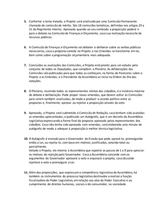 5. Conforme o tema tratado, o Projeto será analisado por uma Comissão Permanente
chamada de comissão de mérito. São 18 comissões temáticas, definidas nos artigos 29 a
31 do Regimento Interno. Aprovada quando ao seu conteúdo a proposição poderá ir
para o debate na Comissão de Finanças e Orçamento, caso sua realização necessite de
recursos públicos.
6. A Comissão de Finanças e Orçamento vai debater e deliberar sobre as verbas públicas
necessárias, caso a proposta contida no Projeto e nas Emendas se transforme em lei,
bem como sobre a programação orçamentária mais adequada.
7. Concluídas as avaliações das Comissões, o Projeto está pronto para ser votado pelo
conjunto de todos os Deputados, que compõem o Plenário. As deliberações das
Comissões são publicadas para que todos as conheçam, na forma de Pareceres sobre o
Projeto e as Emendas, e o Presidente da Assembleia as inclui na Ordem do Dia das
votações.
8. O Plenário, reunindo todos os representantes eleitos dos cidadãos, é a instância máxima
de debate e deliberação. Pode propor novas emendas, que devem voltar às Comissões
para serem também analisadas, de modo a produzir o acordo político entre as
propostas e, finalmente, aprovar ou rejeitar a proposição através do voto.
9. Aprovado, o Projeto será submetido à Comissão de Redação, caso tenham sido acatadas
as emendas apresentadas, e publicado um Autógrafo, que é um decreto da Assembleia
Legislativa expressando a forma final da proposta aprovada pelos representantes dos
cidadãos. Caso não tenha sido aprovado com emendas, será elaborada uma minuta de
autógrafo de modo a adequar à proposição à melhor técnica legislativa.
10. O Autógrafo é enviado para o Governador do Estado que pode aprová-lo, promulgando
então a Lei, ou rejeita-lo, com base em motivos justificados, vetando total ou
parcialmente.
Vetado o Projeto, ele retorna à Assembleia que repetirá os passos de 1 a 9 para apreciar
os motivos da rejeição pelo Governador. Caso a Assembleia concorde com os
argumentos do Governador aprovará o veto e arquivará o projeto, caso discorde
rejeitará o veto e promulgará a Lei.
11. Além das proposições, que expressama competência legislativa da Assembleia, há
também os instrumentos do processo legislativo destinados a realizar a função
fiscalizadora do Poder Legislativo, emrelação aos atos do Poder Executivo e ao
cumprimento de direitos humanos, sociais e do consumidor, na sociedade.
 