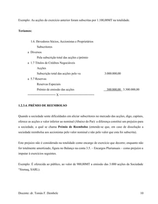 Exemplo: As acções do exercício anterior foram subscritas por 1.100,00MT na totalidade.
Teríamos:
1.6. Devedores Sócios, Accionistas e Proprietários
Subscritores
a Diversos
Pela subscrição total das acções c/prémio
a 1.7 Títulos de Créditos Negociáveis
Acções
Subscrição total das acções pelo va 3.000.000,00
a 5.7 Reservas
Reservas Especiais
Prémio de emissão das acções 300.000,00 3.300.000,00
================ X ====================
1.2.3.4. PRÉMIO DE REEMBOLSO
Quando a sociedade sente dificuldades em aliciar subscritores no mercado das acções, digo, capitais,
oferece as acções a valor inferior ao nominal (Abaixo do Par): a diferença constitui um prejuízo para
a sociedade, a qual se chama Prémio de Reembolso (entende-se que, em caso de dissolução a
sociedade reembolsa aos accionistas pelo valor nominal e não pelo valor que esta foi subscrita).
Este prejuízo não é considerado na totalidade como encargo de exercício que decorre; enquanto não
for totalmente amortizado, figura no Balanço na conta 3.5. – Encargos Plurianuais – como prejuízo a
imputar à exercícios seguintes.
Exemplo: É oferecida ao público, ao valor de 900,00MT a emissão das 3.000 acções da Sociedade
“Sismaq, SARL).
Docente: dr. Tomás F. Dembele 10
 