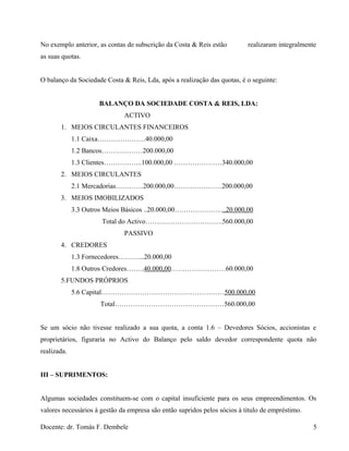 No exemplo anterior, as contas de subscrição da Costa & Reis estão realizaram integralmente
as suas quotas.
O balanço da Sociedade Costa & Reis, Lda, após a realização das quotas, é o seguinte:
BALANÇO DA SOCIEDADE COSTA & REIS, LDA:
ACTIVO
1. MEIOS CIRCULANTES FINANCEIROS
1.1 Caixa…………………40.000,00
1.2 Bancos………………200.000,00
1.3 Clientes……………..100.000,00 …………………340.000,00
2. MEIOS CIRCULANTES
2.1 Mercadorias…………200.000,00…………………200.000,00
3. MEIOS IMOBILIZADOS
3.3 Outros Meios Básicos ..20.000,00…………………..20.000,00
Total do Activo…………………………….560.000,00
PASSIVO
4. CREDORES
1.3 Fornecedores………...20.000,00
1.8 Outros Credores……..40.000,00……………………60.000,00
5.FUNDOS PRÓPRIOS
5.6 Capital………………………………………………500.000,00
Total…………………………………………560.000,00
Se um sócio não tivesse realizado a sua quota, a conta 1.6 – Devedores Sócios, accionistas e
proprietários, figuraria no Activo do Balanço pelo saldo devedor correspondente quota não
realizada.
III – SUPRIMENTOS:
Algumas sociedades constituem-se com o capital insuficiente para os seus empreendimentos. Os
valores necessários à gestão da empresa são então supridos pelos sócios à titulo de empréstimo.
Docente: dr. Tomás F. Dembele 5
 