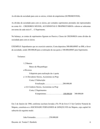 As dívidas da sociedade para com os sócios, à título de empréstimo (SUPRIMENTOS).
As dívidas da sociedade para com os sócios, por contados suprimentos prestados são representados
na conta 4.6 – CREDORES SÓCIOS, ACCIONISTAS E PROPRIETÁRIOS e abrem-se subcontas
em nome de cada sócio F… C/Suprimento.
No balanço, as contas de suprimentos figuram no Passivo, Classe de CREDORES como dívidas da
sociedade para com os sócios.
EXEMPLO: Suponhamos que no exercício anterior, Costa depositou 300.000,00MT no BM, a favor
da sociedade, sendo 200.000,00 para a realização da sua quota e 100.000,00MT para Suprimento.
Teríamos:
1.2 Bancos
Banco de Moçambique
a Diversos
S/depósito para realização da s/ quota
a 1.6 Devedores Sócios, Accionistas ou Prop
Costa, C/Subscrição
S/realização……………………….200.000,00
a 4.6 Credores Sócios, Accionistas ou Prop
Costa, C/Suprimentos
S/empréstimo…….…………….….100.000,00 300.000,00
Em 2 de Janeiro de 1980, conforme escritura lavrada a Fls 59 do livro C-5 do Cartório Notarial de
Maputo, constituiu-se a SOCIEDADE FERNANDES & GONÇELVES de Maputo, cujo capital foi
subscrito do seguinte modo:
João Fernandes…………………250.000,00
Docente: dr. Tomás F. Dembele 6
 
