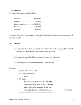 JOSÉ MARTINS
Os valores entregues por este sócio foram:
Dinheiro………………………40.000,00
Edifício………………………250.000,00
Letras a pagar…………………60.000,00
Mercadorias…………………...30.000,00
Credores……………………….40.000,00
O excesso dos valores entregues para a realização da quota subscrita constitui um suprimento do
sócio à sociedade.
PRETENDE-SE:
a) Lançamento da abertura da escrita da Sociedade Fernandes & Gonçalves, Lda utilizando
as contas de Subscrição e de Capital para cada um dos sócios.
b) Lançamentos de realização das quotas em separado para cada sócio.
c) Balanço inicial da Sociedade Fernandes & Gonçalves, Lda
Resolução
Maputo, 2 de Janeiro de 198…
1.7. Títulos Negociáveis
Acções
a 5.6. Capital
Pela emissão de 3.000 acções de 1.000,00MT
Representativas do capital da Soc. “SISMAQ
SARL”, constituída nesta data, lavrada nas
Folhas 50 a 55 do livro 2B do Cart. Notari. 3.000.000,00
================ X ====================
Docente: dr. Tomás F. Dembele 8
 